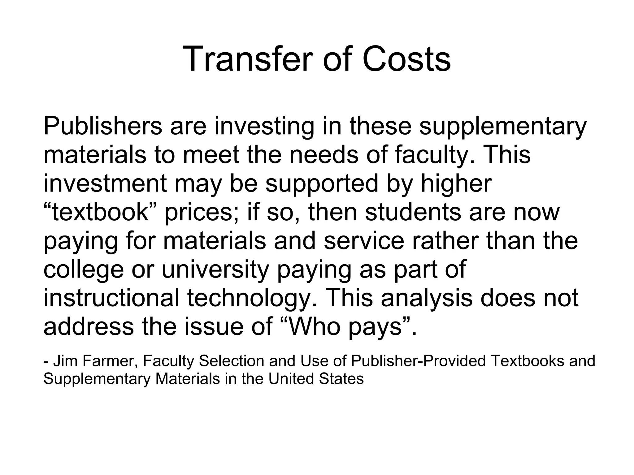 Transfer of Costs Publishers are investing in these supplementary materials to meet the needs of faculty. This investment may be supported by higher “textbook” prices; if so, then students are now paying for materials and service rather than the college or university paying as part of instructional technology. This analysis does not address the issue of “Who pays”. - Jim Farmer, Faculty Selection and Use of Publisher-Provided Textbooks and Supplementary Materials in the United States 