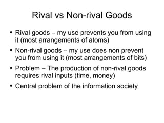 Rival vs Non-rival Goods Rival goods – my use prevents you from using it (most arrangements of atoms) Non-rival goods – my use does non prevent you from using it (most arrangements of bits) Problem – The production of non-rival goods requires rival inputs (time, money) Central problem of the information society 