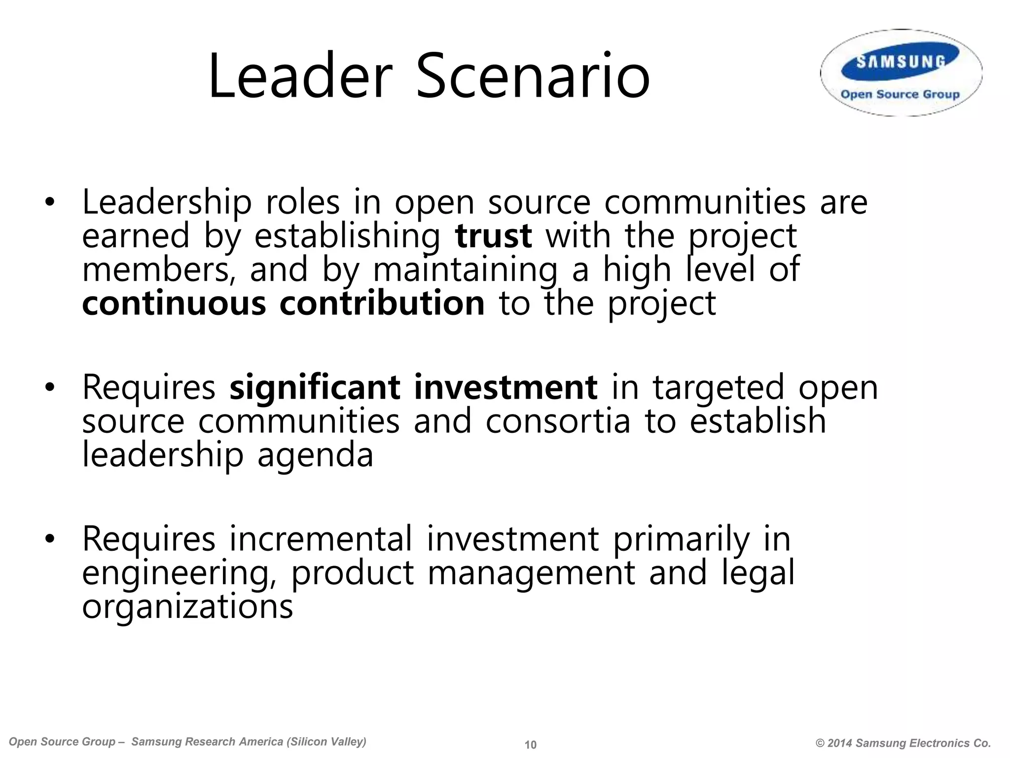 10 © 2014 Samsung Electronics Co.Open Source Group – Samsung Research America (Silicon Valley)
Leader Scenario
• Leadership roles in open source communities are
earned by establishing trust with the project
members, and by maintaining a high level of
continuous contribution to the project
• Requires significant investment in targeted open
source communities and consortia to establish
leadership agenda
• Requires incremental investment primarily in
engineering, product management and legal
organizations
 