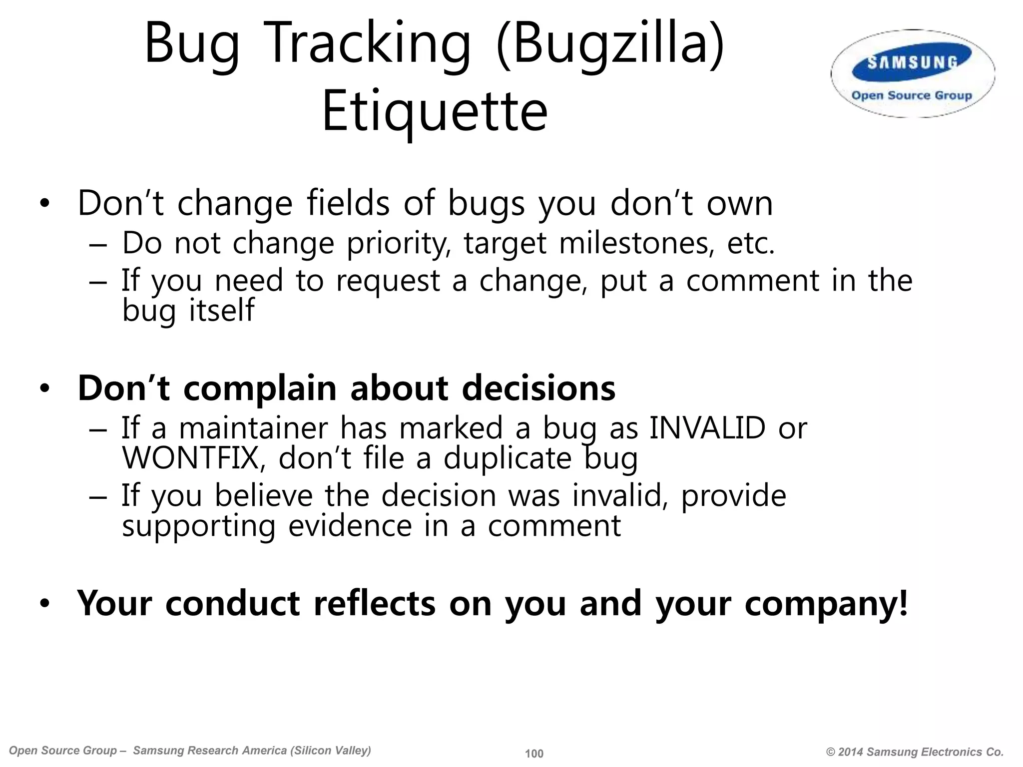 100 © 2014 Samsung Electronics Co.Open Source Group – Samsung Research America (Silicon Valley)
Bug Tracking (Bugzilla)
Etiquette
• Don’t change fields of bugs you don’t own
– Do not change priority, target milestones, etc.
– If you need to request a change, put a comment in the
bug itself
• Don’t complain about decisions
– If a maintainer has marked a bug as INVALID or
WONTFIX, don’t file a duplicate bug
– If you believe the decision was invalid, provide
supporting evidence in a comment
• Your conduct reflects on you and your company!
 