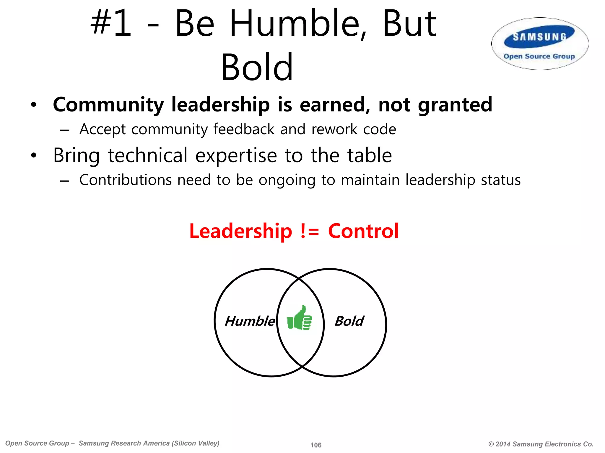 106 © 2014 Samsung Electronics Co.Open Source Group – Samsung Research America (Silicon Valley)
#1 - Be Humble, But
Bold
• Community leadership is earned, not granted
– Accept community feedback and rework code
• Bring technical expertise to the table
– Contributions need to be ongoing to maintain leadership status
Humble Bold
Leadership != Control
 