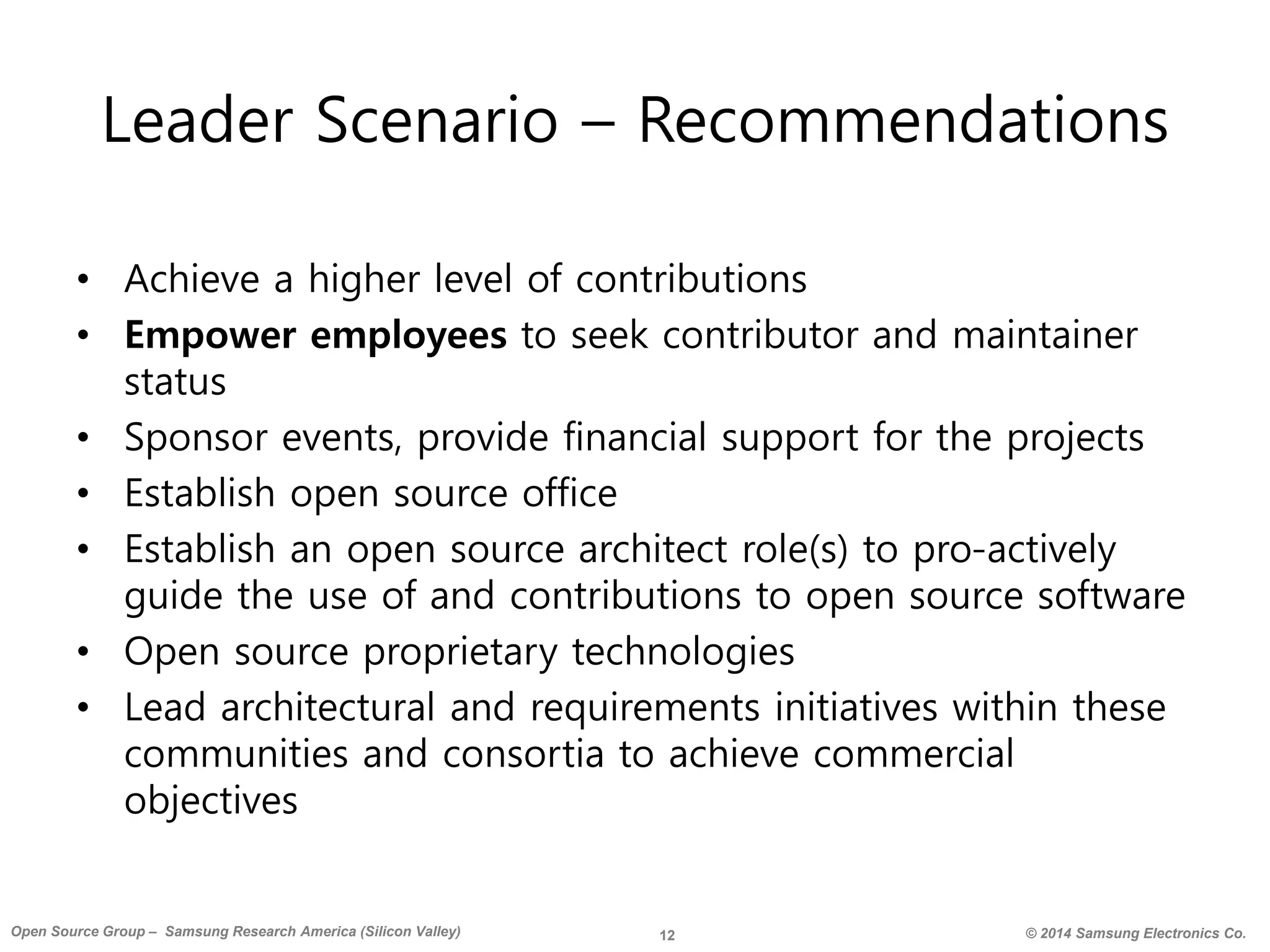 12 © 2014 Samsung Electronics Co.Open Source Group – Samsung Research America (Silicon Valley)
Leader Scenario – Recommendations
• Achieve a higher level of contributions
• Empower employees to seek contributor and maintainer
status
• Sponsor events, provide financial support for the projects
• Establish open source office
• Establish an open source architect role(s) to pro-actively
guide the use of and contributions to open source software
• Open source proprietary technologies
• Lead architectural and requirements initiatives within these
communities and consortia to achieve commercial
objectives
 