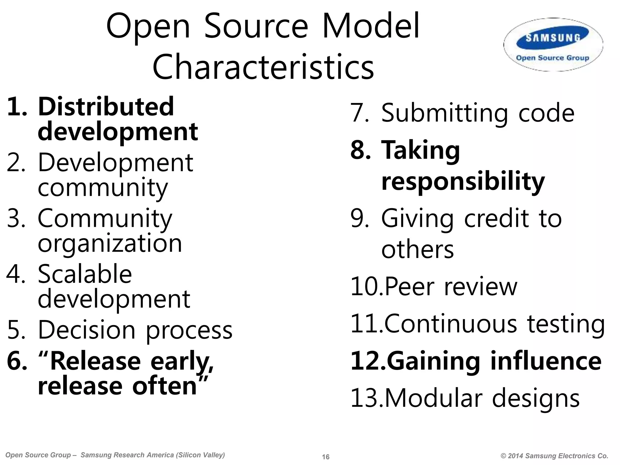 16 © 2014 Samsung Electronics Co.Open Source Group – Samsung Research America (Silicon Valley)
Open Source Model
Characteristics
1. Distributed
development
2. Development
community
3. Community
organization
4. Scalable
development
5. Decision process
6. “Release early,
release often”
7. Submitting code
8. Taking
responsibility
9. Giving credit to
others
10.Peer review
11.Continuous testing
12.Gaining influence
13.Modular designs
 