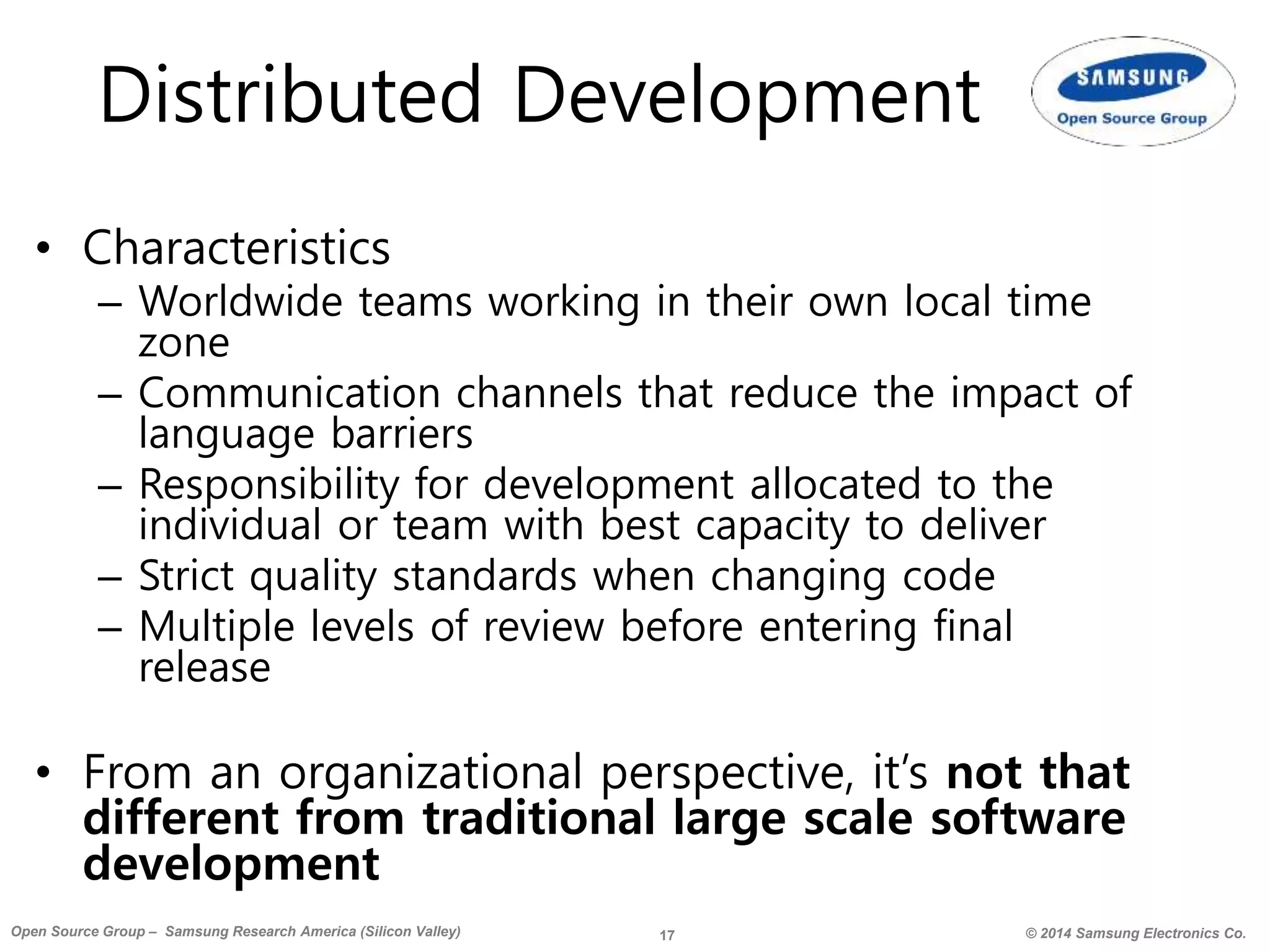 17 © 2014 Samsung Electronics Co.Open Source Group – Samsung Research America (Silicon Valley)
Distributed Development
• Characteristics
– Worldwide teams working in their own local time
zone
– Communication channels that reduce the impact of
language barriers
– Responsibility for development allocated to the
individual or team with best capacity to deliver
– Strict quality standards when changing code
– Multiple levels of review before entering final
release
• From an organizational perspective, it’s not that
different from traditional large scale software
development
 