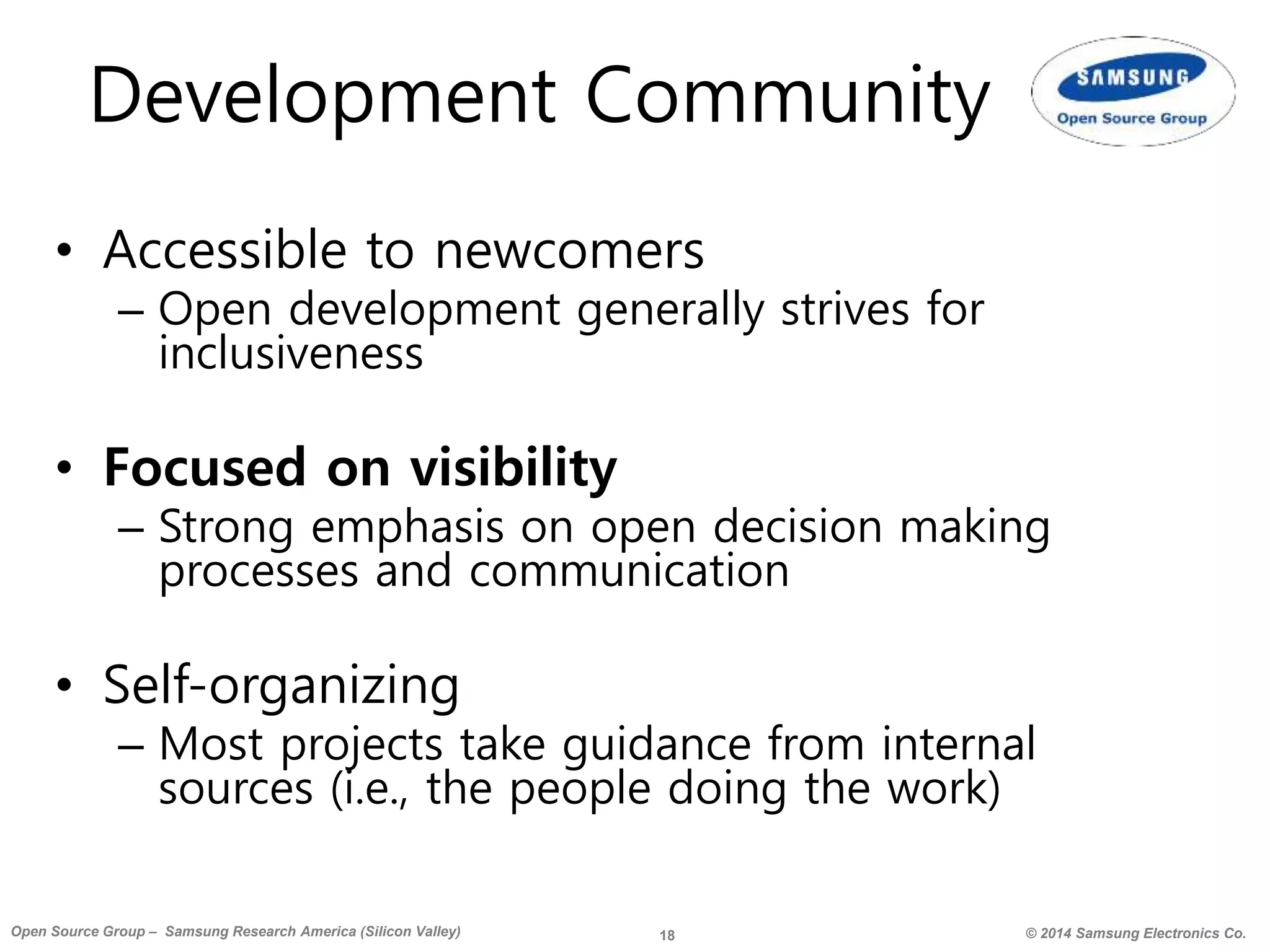 18 © 2014 Samsung Electronics Co.Open Source Group – Samsung Research America (Silicon Valley)
Development Community
• Accessible to newcomers
– Open development generally strives for
inclusiveness
• Focused on visibility
– Strong emphasis on open decision making
processes and communication
• Self-organizing
– Most projects take guidance from internal
sources (i.e., the people doing the work)
 