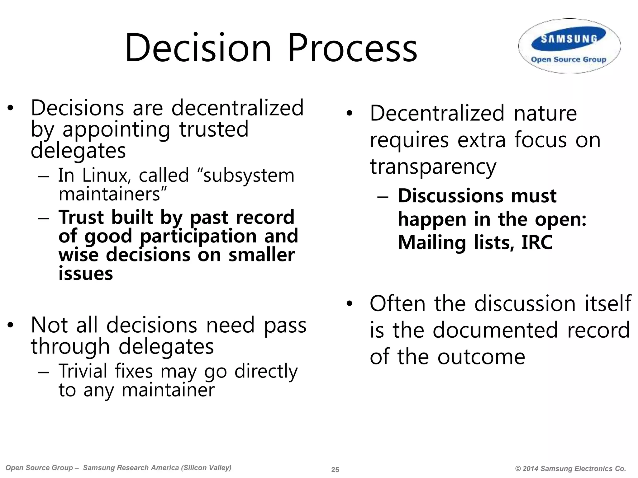 25 © 2014 Samsung Electronics Co.Open Source Group – Samsung Research America (Silicon Valley)
Decision Process
• Decisions are decentralized
by appointing trusted
delegates
– In Linux, called “subsystem
maintainers”
– Trust built by past record
of good participation and
wise decisions on smaller
issues
• Not all decisions need pass
through delegates
– Trivial fixes may go directly
to any maintainer
• Decentralized nature
requires extra focus on
transparency
– Discussions must
happen in the open:
Mailing lists, IRC
• Often the discussion itself
is the documented record
of the outcome
 