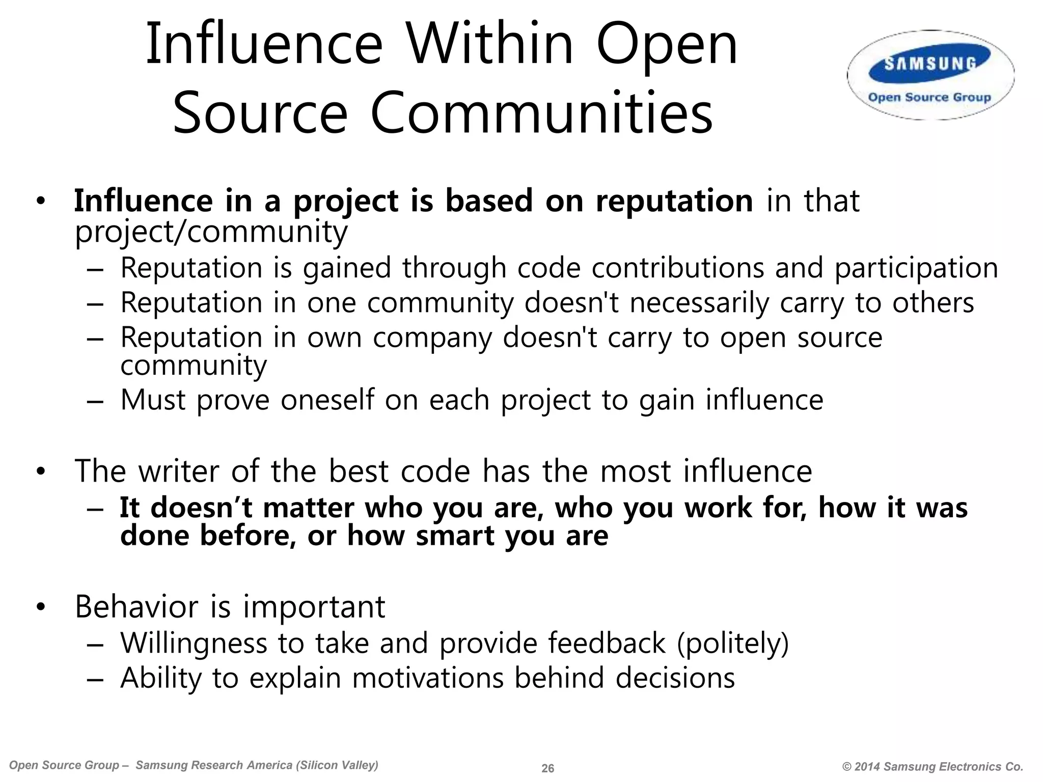 26 © 2014 Samsung Electronics Co.Open Source Group – Samsung Research America (Silicon Valley)
Influence Within Open
Source Communities
• Influence in a project is based on reputation in that
project/community
– Reputation is gained through code contributions and participation
– Reputation in one community doesn't necessarily carry to others
– Reputation in own company doesn't carry to open source
community
– Must prove oneself on each project to gain influence
• The writer of the best code has the most influence
– It doesn’t matter who you are, who you work for, how it was
done before, or how smart you are
• Behavior is important
– Willingness to take and provide feedback (politely)
– Ability to explain motivations behind decisions
 