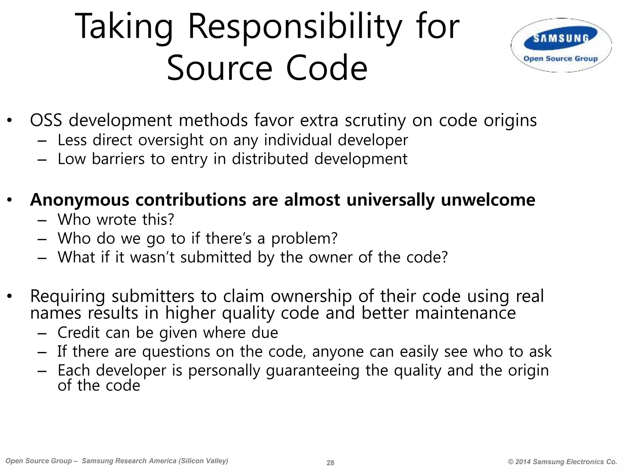 28 © 2014 Samsung Electronics Co.Open Source Group – Samsung Research America (Silicon Valley)
Taking Responsibility for
Source Code
• OSS development methods favor extra scrutiny on code origins
– Less direct oversight on any individual developer
– Low barriers to entry in distributed development
• Anonymous contributions are almost universally unwelcome
– Who wrote this?
– Who do we go to if there’s a problem?
– What if it wasn’t submitted by the owner of the code?
• Requiring submitters to claim ownership of their code using real
names results in higher quality code and better maintenance
– Credit can be given where due
– If there are questions on the code, anyone can easily see who to ask
– Each developer is personally guaranteeing the quality and the origin
of the code
 