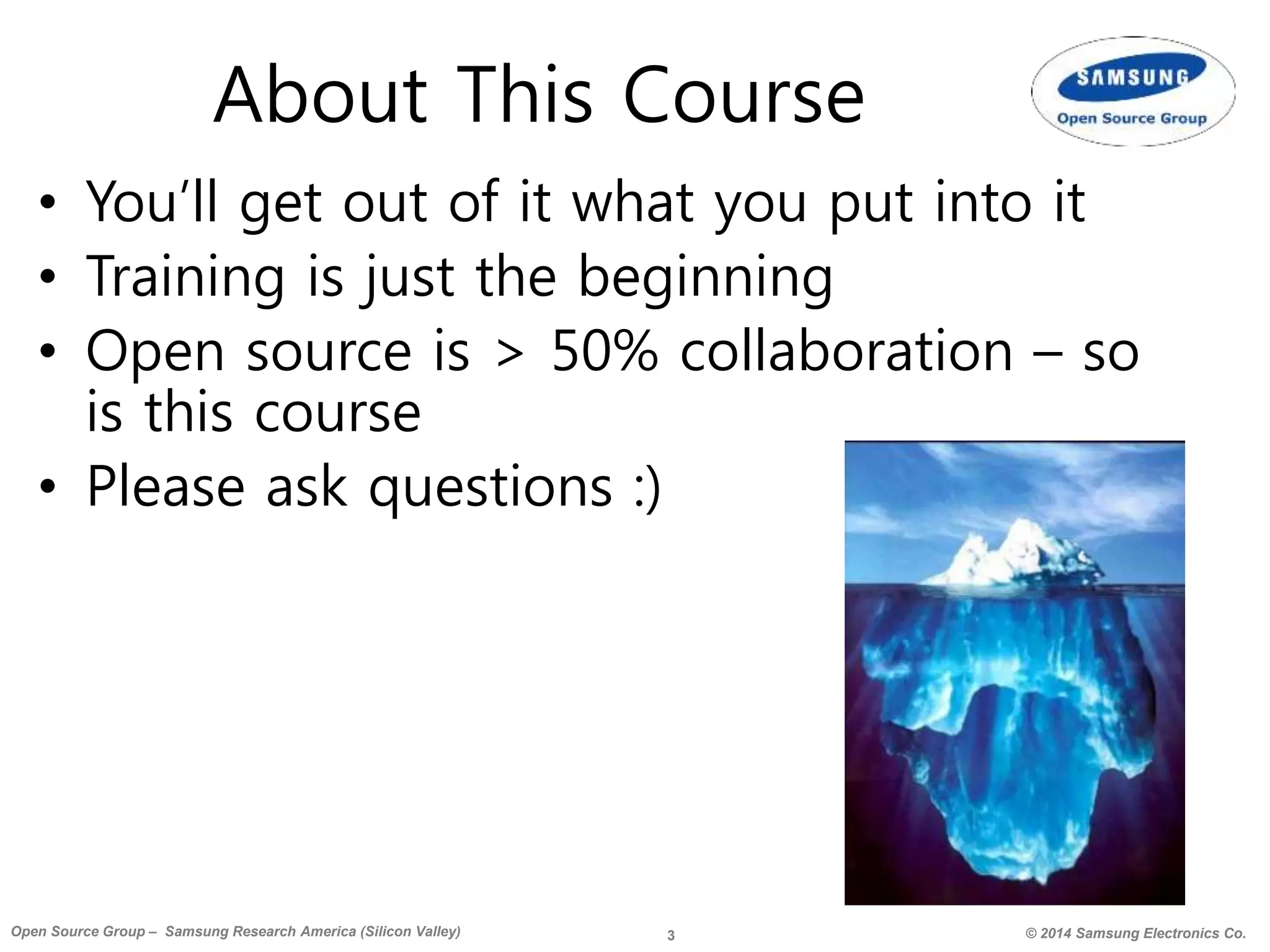 3 © 2014 Samsung Electronics Co.Open Source Group – Samsung Research America (Silicon Valley)
About This Course
• You’ll get out of it what you put into it
• Training is just the beginning
• Open source is > 50% collaboration – so
is this course
• Please ask questions :)
 
