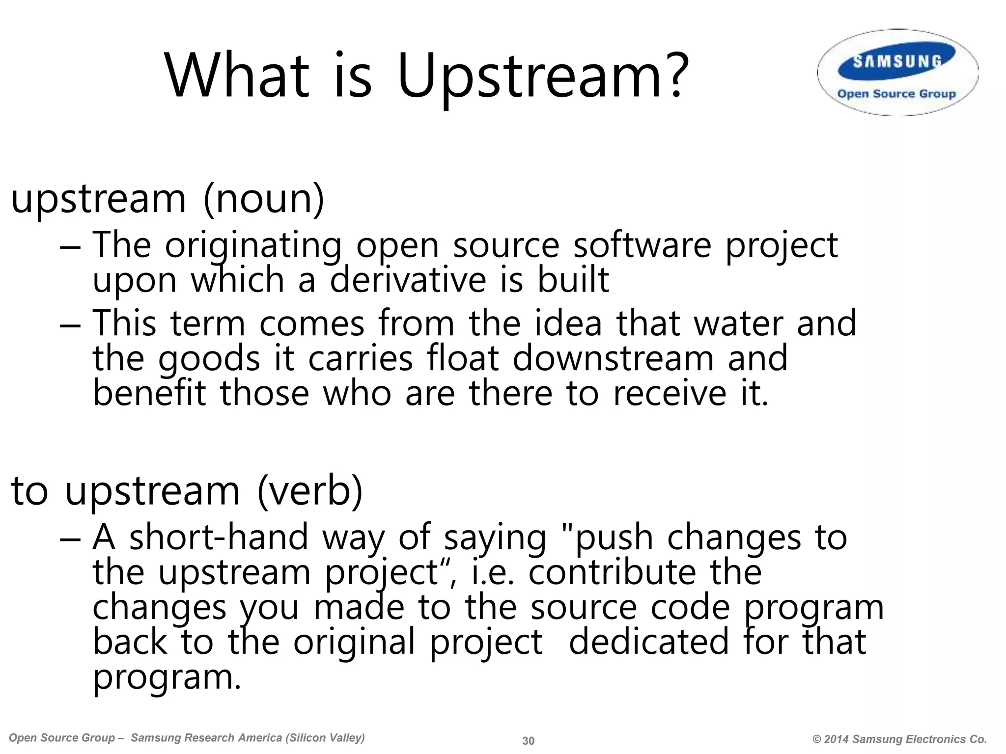 30 © 2014 Samsung Electronics Co.Open Source Group – Samsung Research America (Silicon Valley)
What is Upstream?
upstream (noun)
– The originating open source software project
upon which a derivative is built
– This term comes from the idea that water and
the goods it carries float downstream and
benefit those who are there to receive it.
to upstream (verb)
– A short-hand way of saying "push changes to
the upstream project“, i.e. contribute the
changes you made to the source code program
back to the original project dedicated for that
program.
 