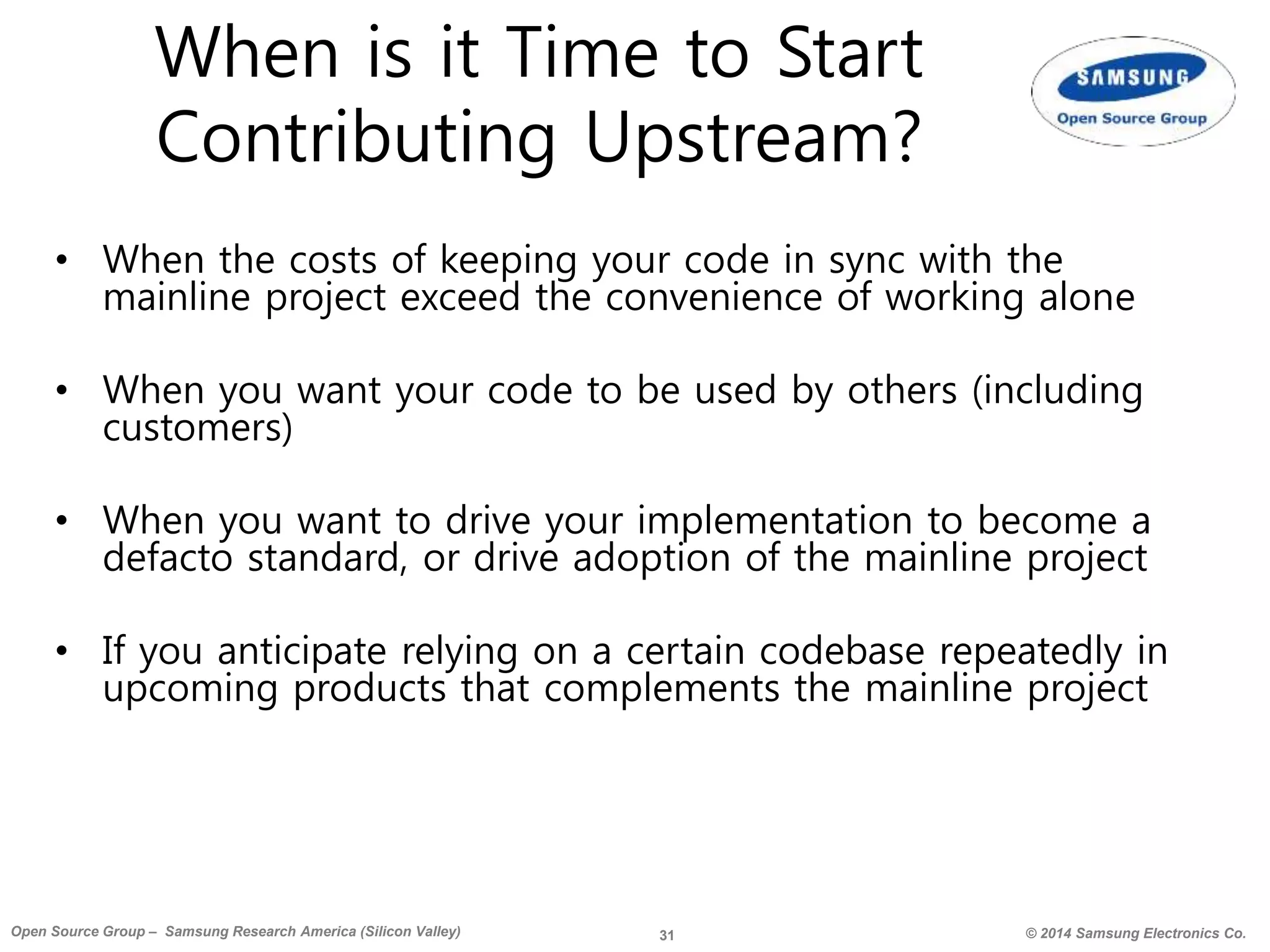 31 © 2014 Samsung Electronics Co.Open Source Group – Samsung Research America (Silicon Valley)
When is it Time to Start
Contributing Upstream?
• When the costs of keeping your code in sync with the
mainline project exceed the convenience of working alone
• When you want your code to be used by others (including
customers)
• When you want to drive your implementation to become a
defacto standard, or drive adoption of the mainline project
• If you anticipate relying on a certain codebase repeatedly in
upcoming products that complements the mainline project
 
