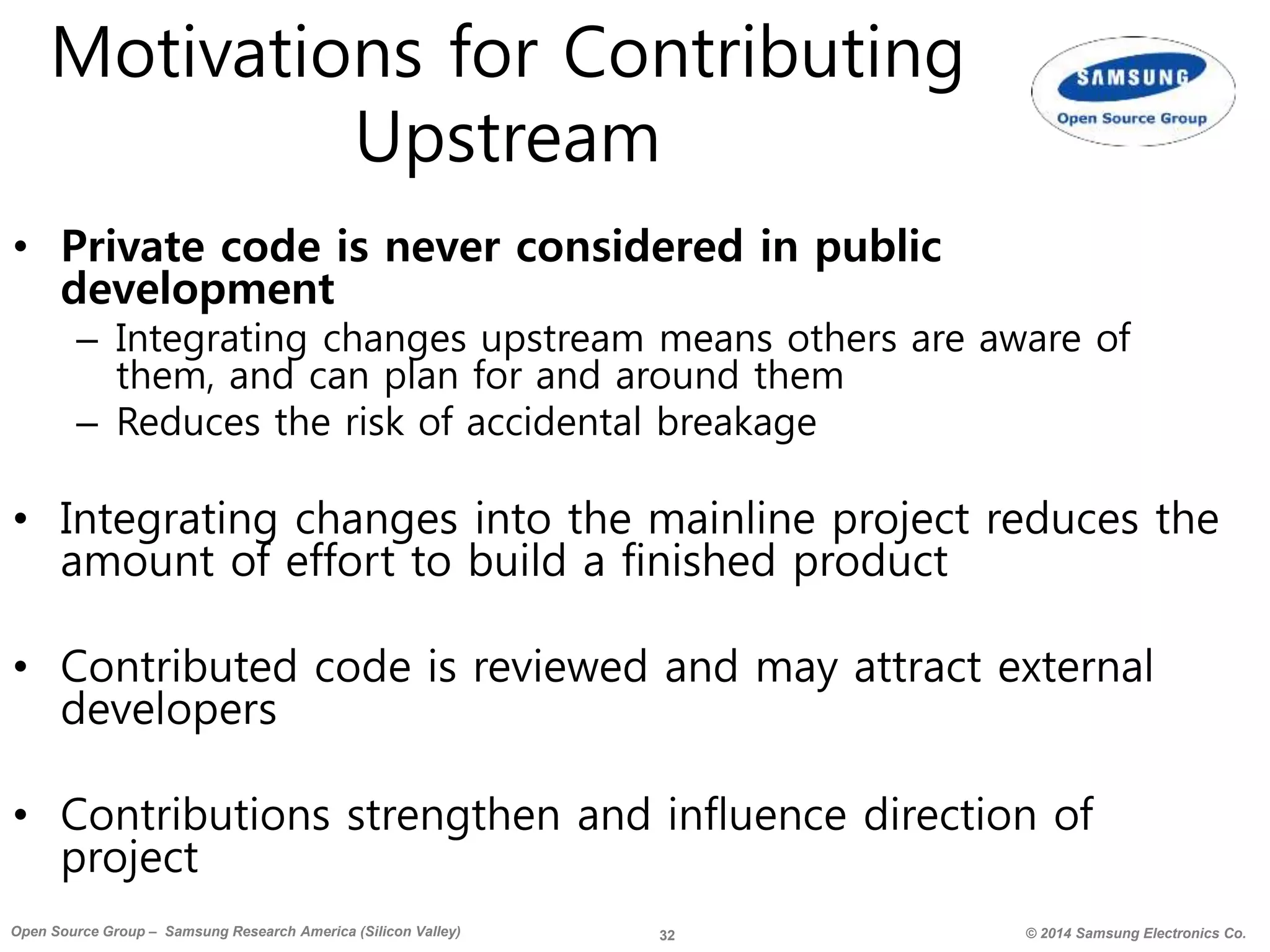 32 © 2014 Samsung Electronics Co.Open Source Group – Samsung Research America (Silicon Valley)
Motivations for Contributing
Upstream
• Private code is never considered in public
development
– Integrating changes upstream means others are aware of
them, and can plan for and around them
– Reduces the risk of accidental breakage
• Integrating changes into the mainline project reduces the
amount of effort to build a finished product
• Contributed code is reviewed and may attract external
developers
• Contributions strengthen and influence direction of
project
 