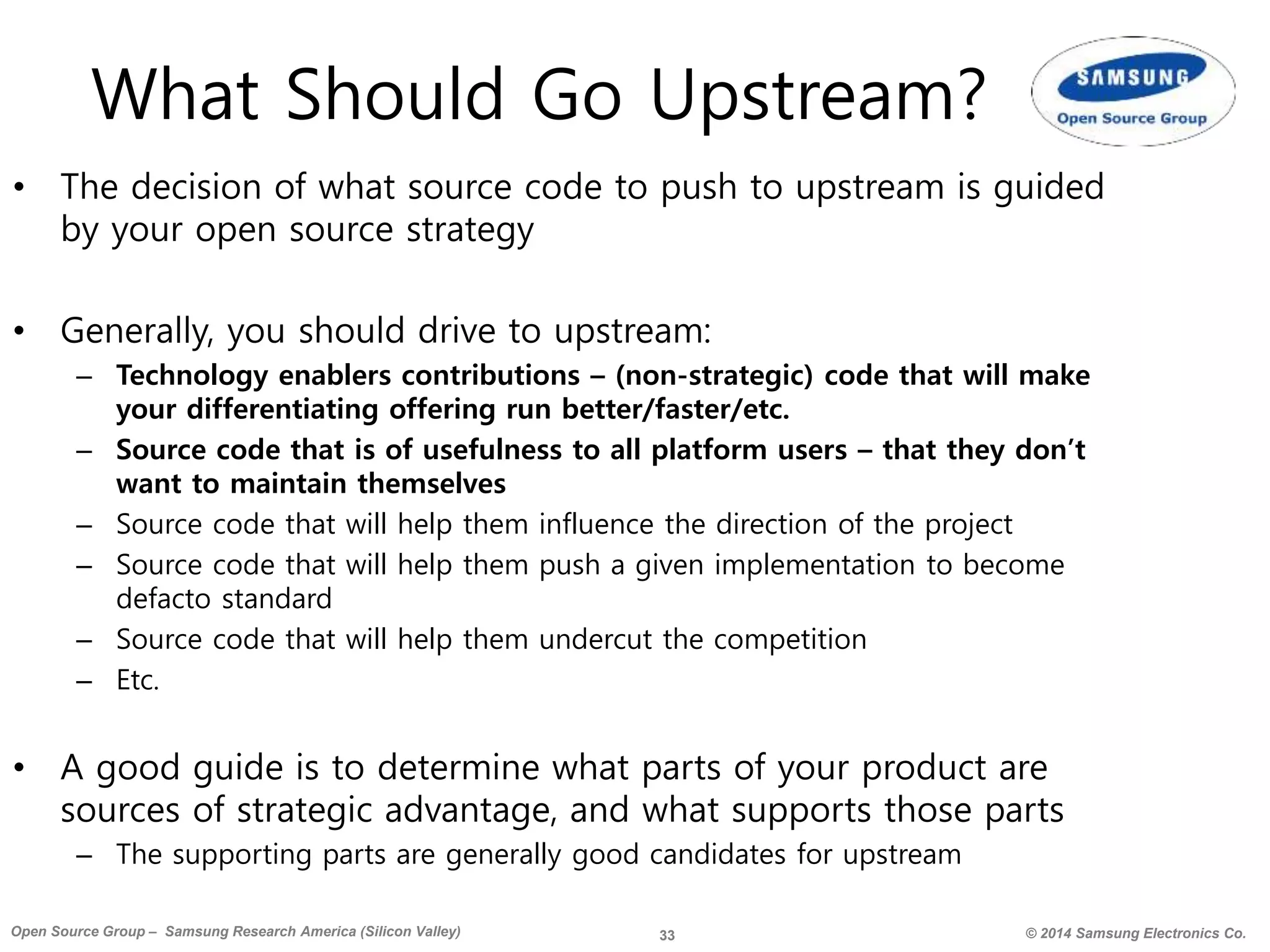 33 © 2014 Samsung Electronics Co.Open Source Group – Samsung Research America (Silicon Valley)
What Should Go Upstream?
• The decision of what source code to push to upstream is guided
by your open source strategy
• Generally, you should drive to upstream:
– Technology enablers contributions – (non-strategic) code that will make
your differentiating offering run better/faster/etc.
– Source code that is of usefulness to all platform users – that they don’t
want to maintain themselves
– Source code that will help them influence the direction of the project
– Source code that will help them push a given implementation to become
defacto standard
– Source code that will help them undercut the competition
– Etc.
• A good guide is to determine what parts of your product are
sources of strategic advantage, and what supports those parts
– The supporting parts are generally good candidates for upstream
 