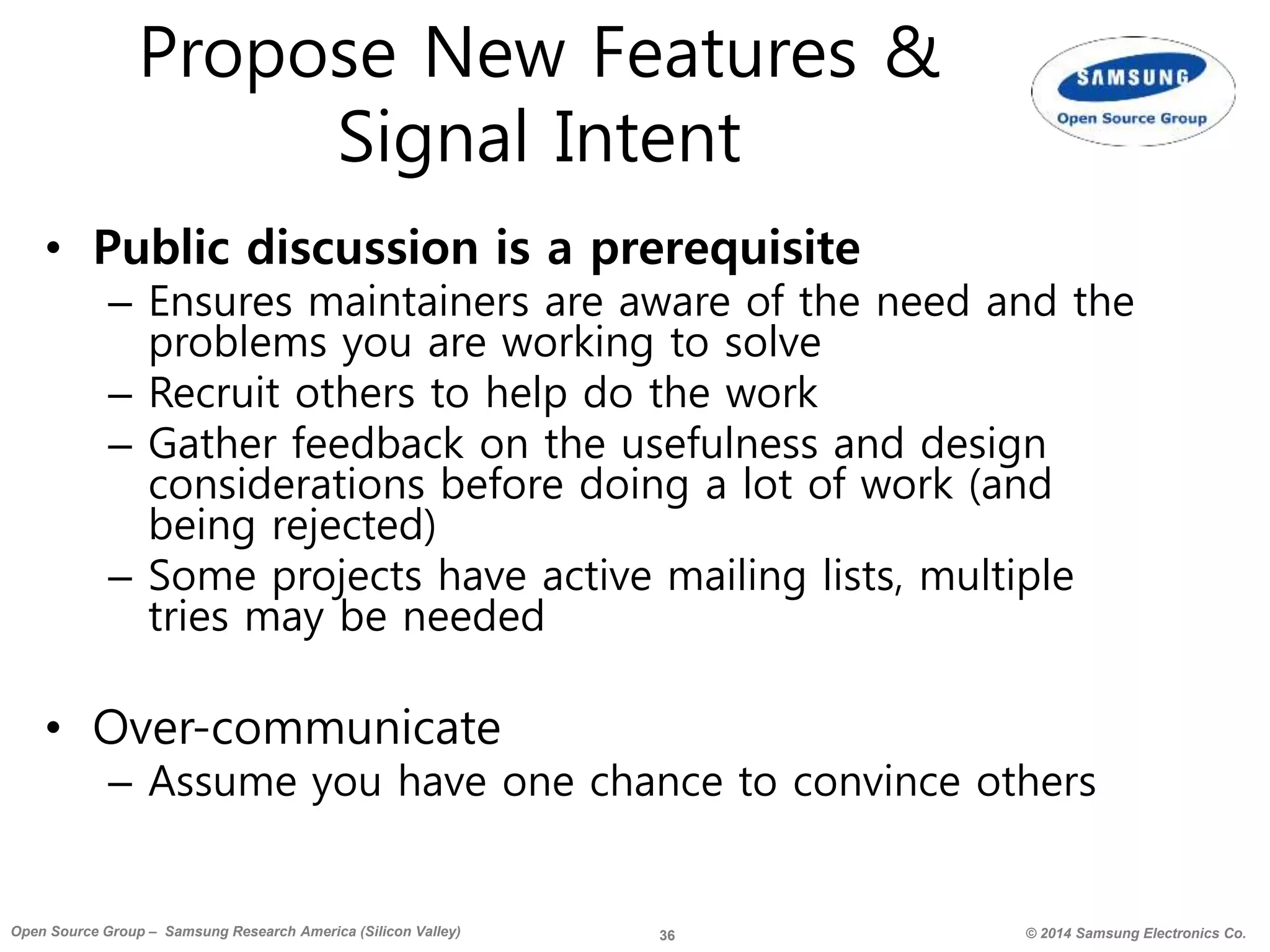 36 © 2014 Samsung Electronics Co.Open Source Group – Samsung Research America (Silicon Valley)
Propose New Features &
Signal Intent
• Public discussion is a prerequisite
– Ensures maintainers are aware of the need and the
problems you are working to solve
– Recruit others to help do the work
– Gather feedback on the usefulness and design
considerations before doing a lot of work (and
being rejected)
– Some projects have active mailing lists, multiple
tries may be needed
• Over-communicate
– Assume you have one chance to convince others
 
