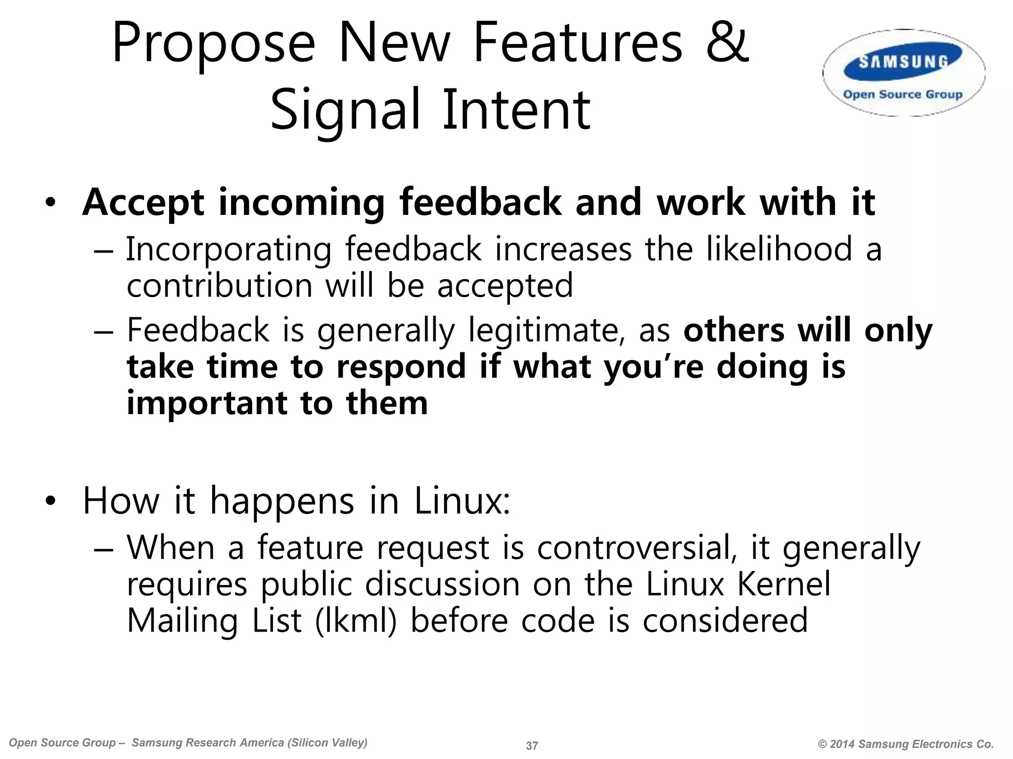37 © 2014 Samsung Electronics Co.Open Source Group – Samsung Research America (Silicon Valley)
Propose New Features &
Signal Intent
• Accept incoming feedback and work with it
– Incorporating feedback increases the likelihood a
contribution will be accepted
– Feedback is generally legitimate, as others will only
take time to respond if what you’re doing is
important to them
• How it happens in Linux:
– When a feature request is controversial, it generally
requires public discussion on the Linux Kernel
Mailing List (lkml) before code is considered
 
