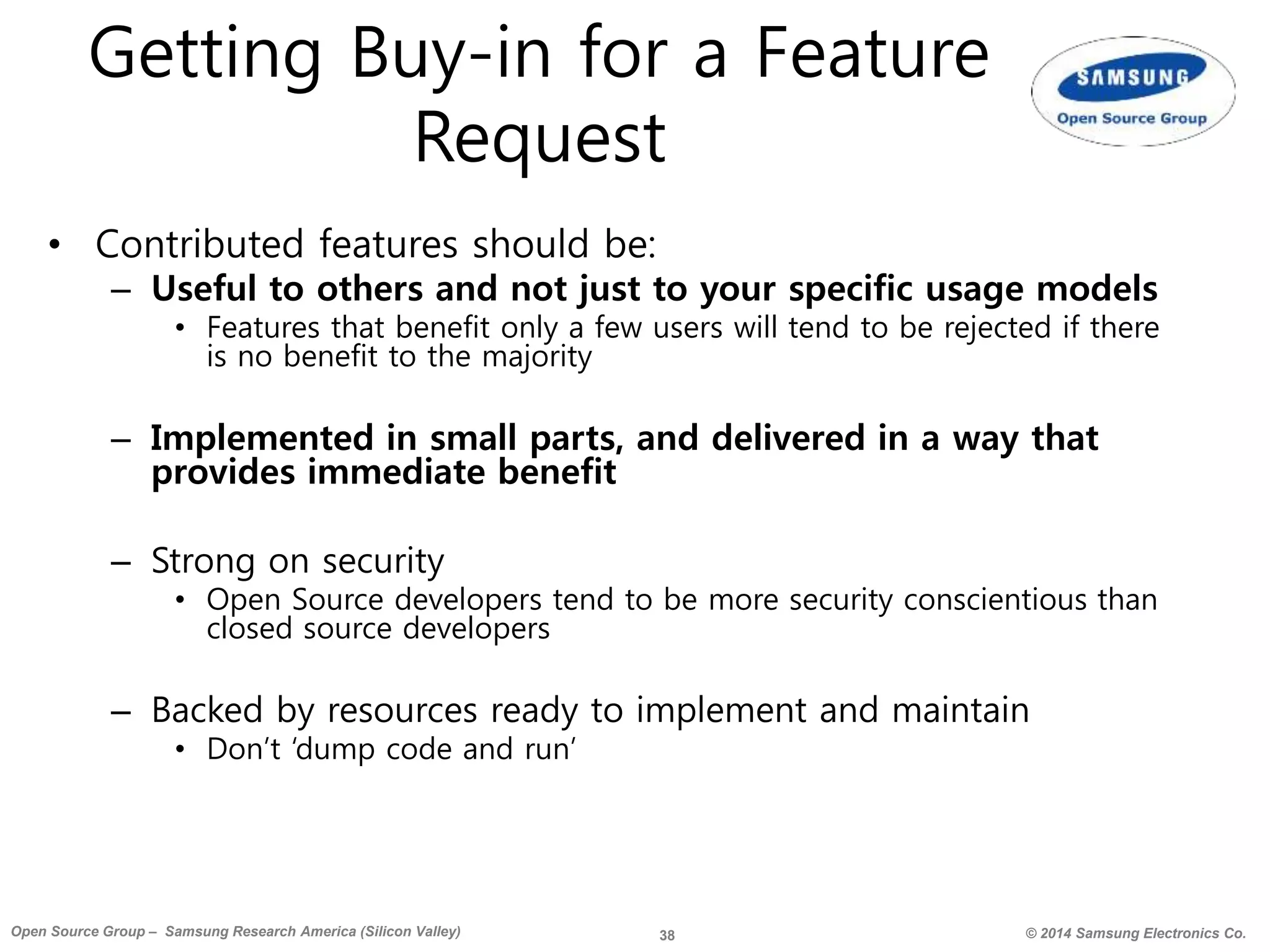 38 © 2014 Samsung Electronics Co.Open Source Group – Samsung Research America (Silicon Valley)
Getting Buy-in for a Feature
Request
• Contributed features should be:
– Useful to others and not just to your specific usage models
• Features that benefit only a few users will tend to be rejected if there
is no benefit to the majority
– Implemented in small parts, and delivered in a way that
provides immediate benefit
– Strong on security
• Open Source developers tend to be more security conscientious than
closed source developers
– Backed by resources ready to implement and maintain
• Don’t ‘dump code and run’
 