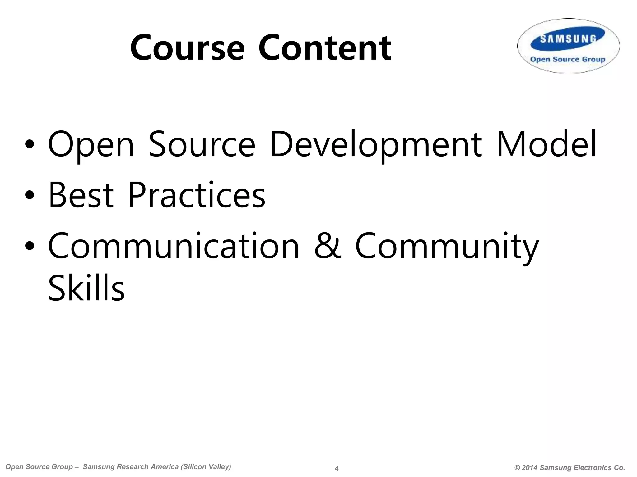 4 © 2014 Samsung Electronics Co.Open Source Group – Samsung Research America (Silicon Valley)
Course Content
• Open Source Development Model
• Best Practices
• Communication & Community
Skills
 