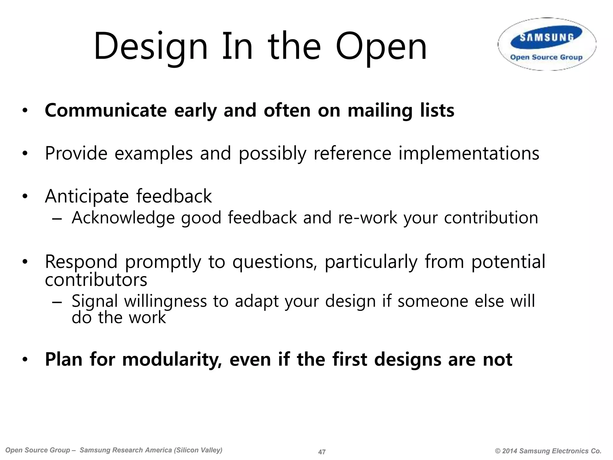 47 © 2014 Samsung Electronics Co.Open Source Group – Samsung Research America (Silicon Valley)
Design In the Open
• Communicate early and often on mailing lists
• Provide examples and possibly reference implementations
• Anticipate feedback
– Acknowledge good feedback and re-work your contribution
• Respond promptly to questions, particularly from potential
contributors
– Signal willingness to adapt your design if someone else will
do the work
• Plan for modularity, even if the first designs are not
 