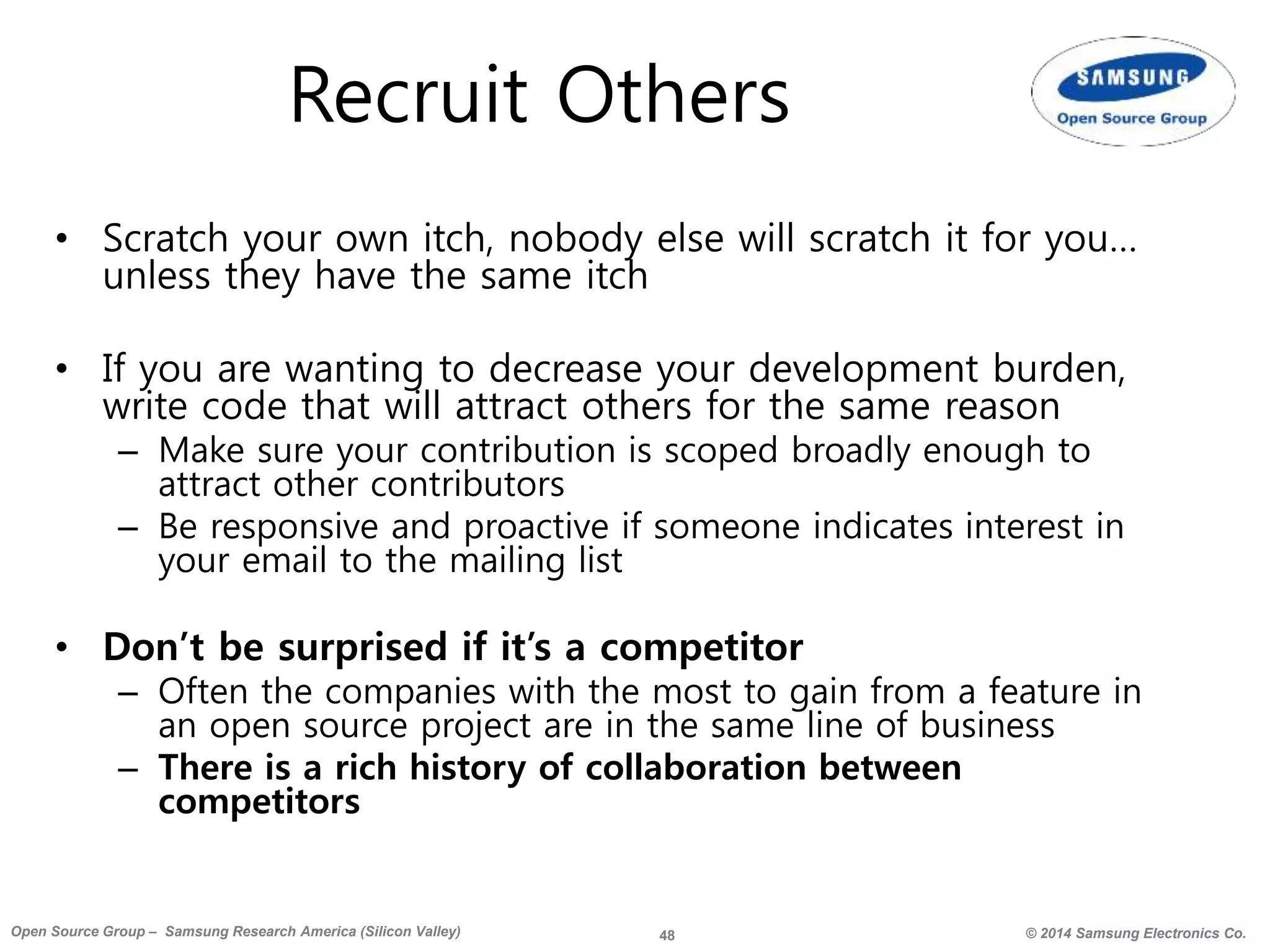 48 © 2014 Samsung Electronics Co.Open Source Group – Samsung Research America (Silicon Valley)
Recruit Others
• Scratch your own itch, nobody else will scratch it for you…
unless they have the same itch
• If you are wanting to decrease your development burden,
write code that will attract others for the same reason
– Make sure your contribution is scoped broadly enough to
attract other contributors
– Be responsive and proactive if someone indicates interest in
your email to the mailing list
• Don’t be surprised if it’s a competitor
– Often the companies with the most to gain from a feature in
an open source project are in the same line of business
– There is a rich history of collaboration between
competitors
 