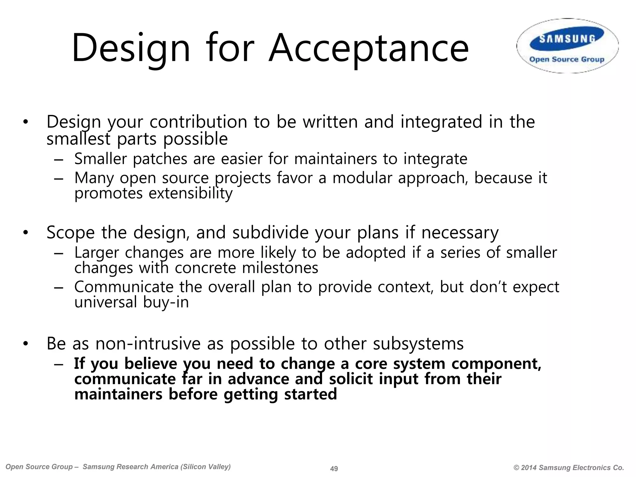 49 © 2014 Samsung Electronics Co.Open Source Group – Samsung Research America (Silicon Valley)
Design for Acceptance
• Design your contribution to be written and integrated in the
smallest parts possible
– Smaller patches are easier for maintainers to integrate
– Many open source projects favor a modular approach, because it
promotes extensibility
• Scope the design, and subdivide your plans if necessary
– Larger changes are more likely to be adopted if a series of smaller
changes with concrete milestones
– Communicate the overall plan to provide context, but don’t expect
universal buy-in
• Be as non-intrusive as possible to other subsystems
– If you believe you need to change a core system component,
communicate far in advance and solicit input from their
maintainers before getting started
 
