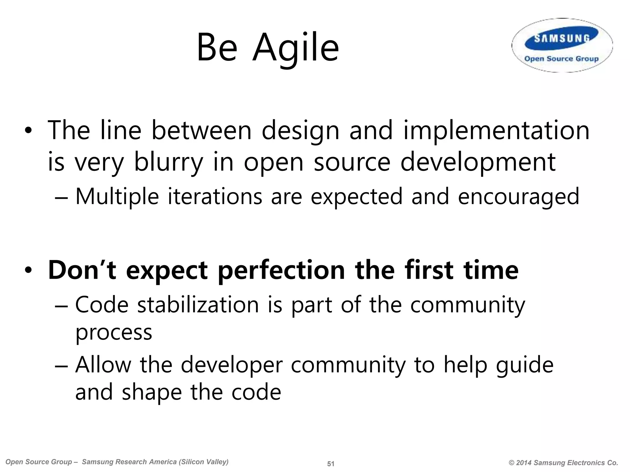 51 © 2014 Samsung Electronics Co.Open Source Group – Samsung Research America (Silicon Valley)
Be Agile
• The line between design and implementation
is very blurry in open source development
– Multiple iterations are expected and encouraged
• Don’t expect perfection the first time
– Code stabilization is part of the community
process
– Allow the developer community to help guide
and shape the code
 