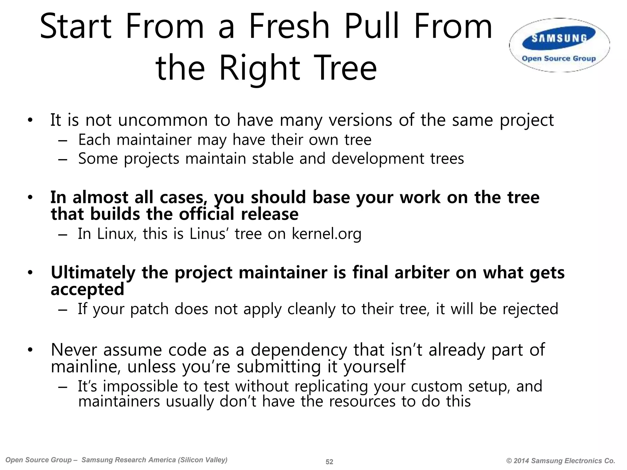 52 © 2014 Samsung Electronics Co.Open Source Group – Samsung Research America (Silicon Valley)
Start From a Fresh Pull From
the Right Tree
• It is not uncommon to have many versions of the same project
– Each maintainer may have their own tree
– Some projects maintain stable and development trees
• In almost all cases, you should base your work on the tree
that builds the official release
– In Linux, this is Linus’ tree on kernel.org
• Ultimately the project maintainer is final arbiter on what gets
accepted
– If your patch does not apply cleanly to their tree, it will be rejected
• Never assume code as a dependency that isn’t already part of
mainline, unless you’re submitting it yourself
– It’s impossible to test without replicating your custom setup, and
maintainers usually don’t have the resources to do this
 