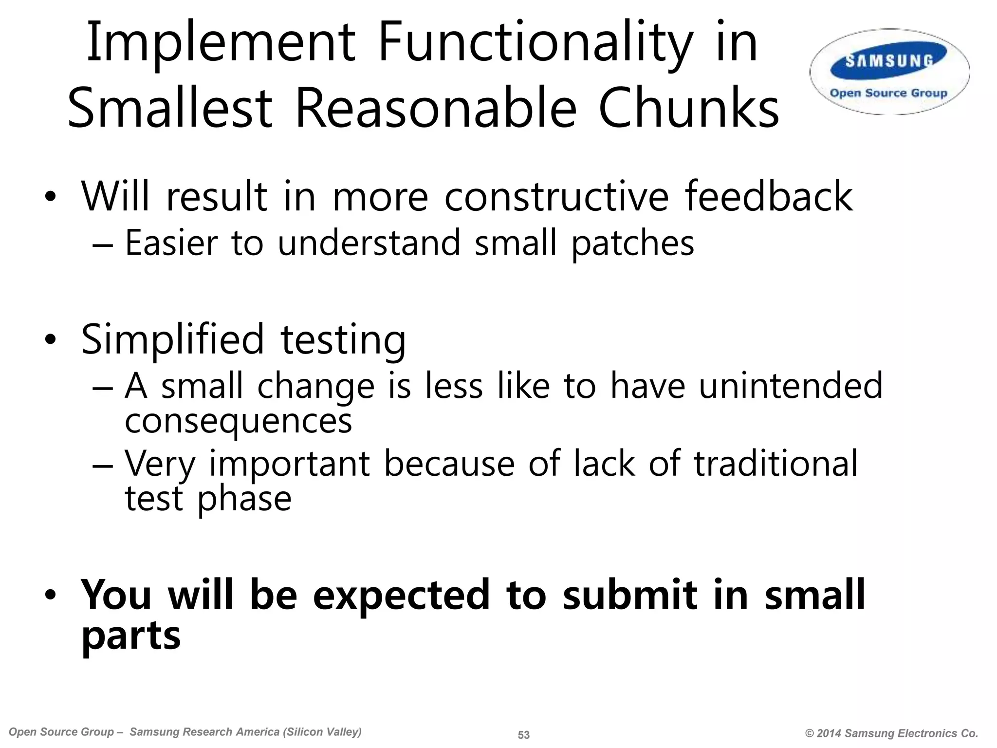 53 © 2014 Samsung Electronics Co.Open Source Group – Samsung Research America (Silicon Valley)
Implement Functionality in
Smallest Reasonable Chunks
• Will result in more constructive feedback
– Easier to understand small patches
• Simplified testing
– A small change is less like to have unintended
consequences
– Very important because of lack of traditional
test phase
• You will be expected to submit in small
parts
 