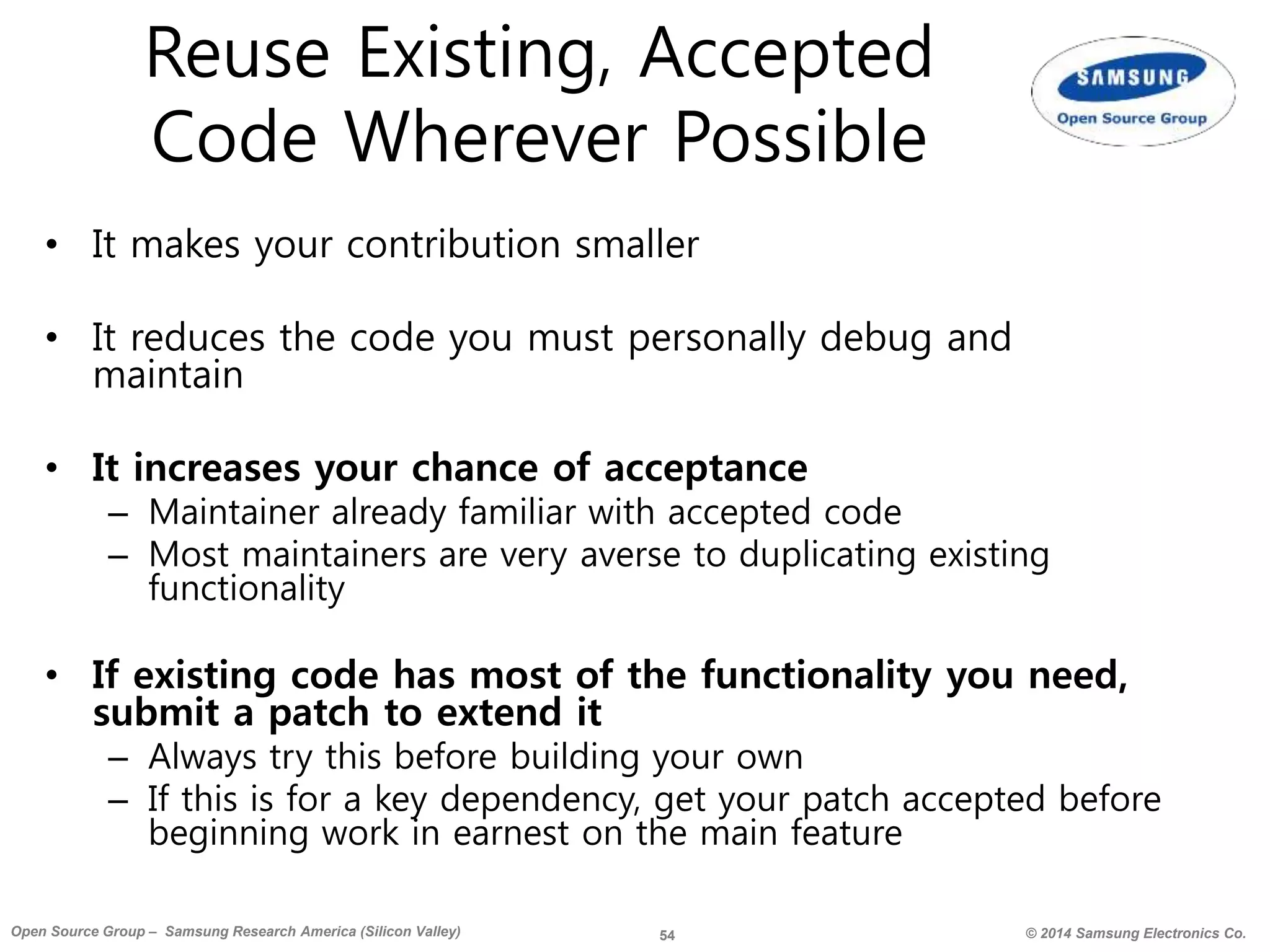 54 © 2014 Samsung Electronics Co.Open Source Group – Samsung Research America (Silicon Valley)
Reuse Existing, Accepted
Code Wherever Possible
• It makes your contribution smaller
• It reduces the code you must personally debug and
maintain
• It increases your chance of acceptance
– Maintainer already familiar with accepted code
– Most maintainers are very averse to duplicating existing
functionality
• If existing code has most of the functionality you need,
submit a patch to extend it
– Always try this before building your own
– If this is for a key dependency, get your patch accepted before
beginning work in earnest on the main feature
 