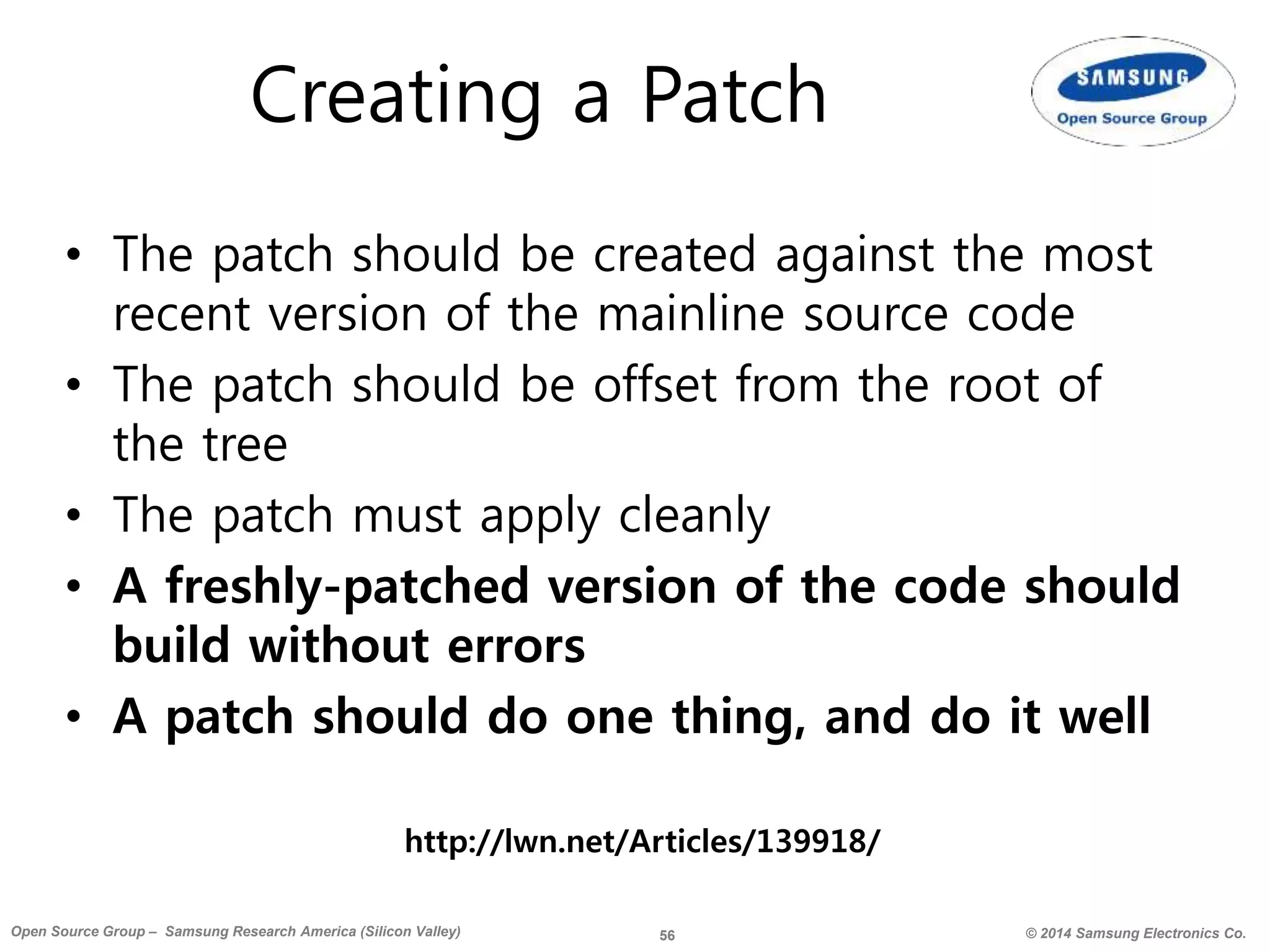 56 © 2014 Samsung Electronics Co.Open Source Group – Samsung Research America (Silicon Valley)
Creating a Patch
• The patch should be created against the most
recent version of the mainline source code
• The patch should be offset from the root of
the tree
• The patch must apply cleanly
• A freshly-patched version of the code should
build without errors
• A patch should do one thing, and do it well
http://lwn.net/Articles/139918/
 