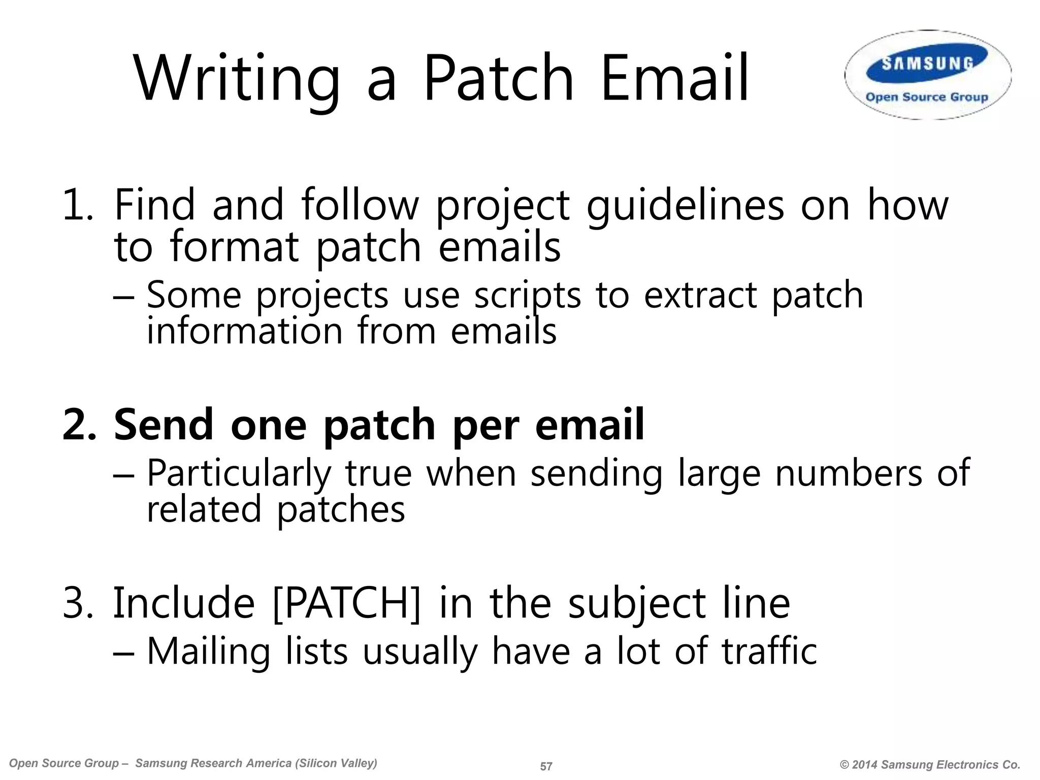 57 © 2014 Samsung Electronics Co.Open Source Group – Samsung Research America (Silicon Valley)
Writing a Patch Email
1. Find and follow project guidelines on how
to format patch emails
– Some projects use scripts to extract patch
information from emails
2. Send one patch per email
– Particularly true when sending large numbers of
related patches
3. Include [PATCH] in the subject line
– Mailing lists usually have a lot of traffic
 