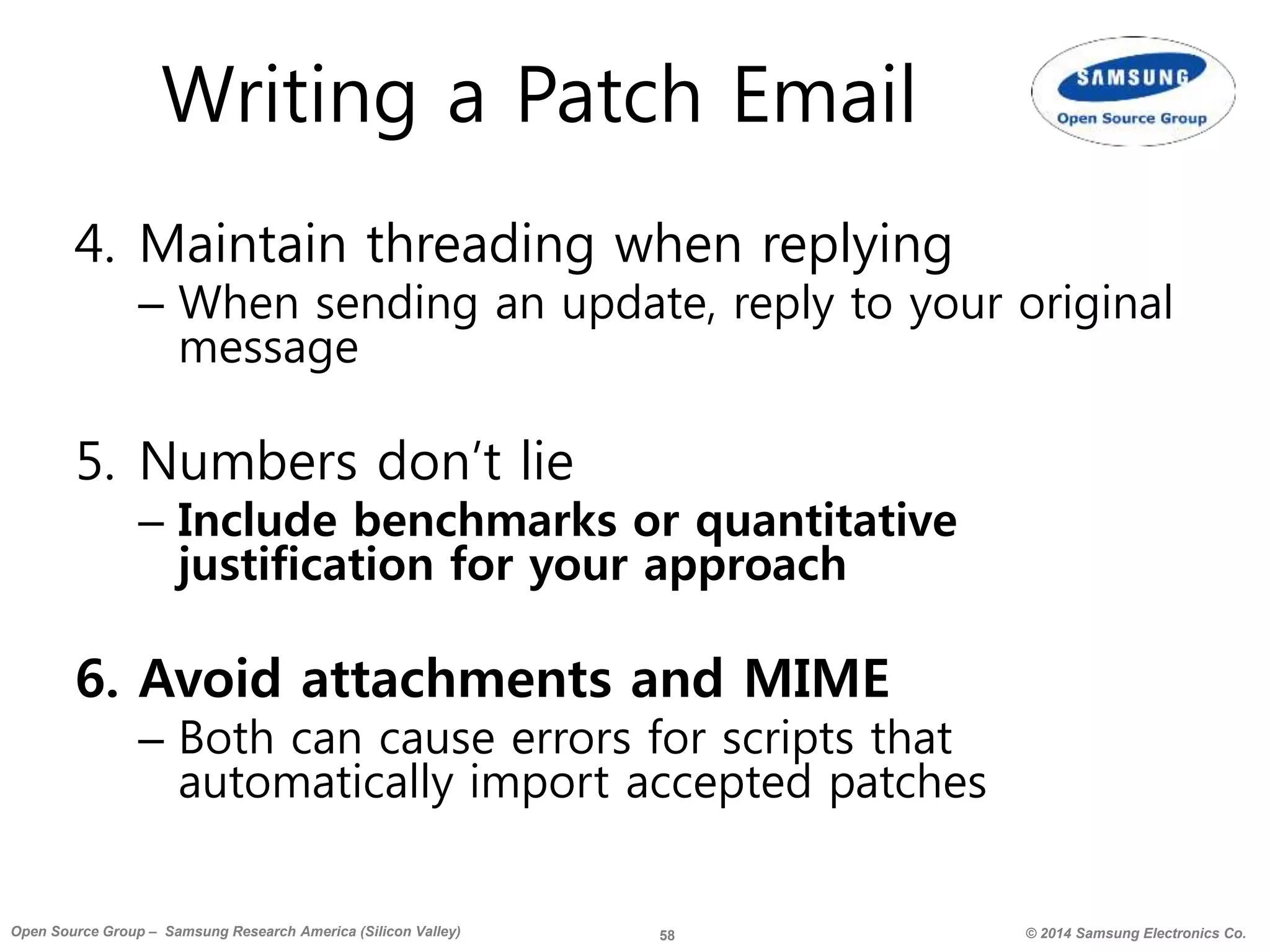 58 © 2014 Samsung Electronics Co.Open Source Group – Samsung Research America (Silicon Valley)
Writing a Patch Email
4. Maintain threading when replying
– When sending an update, reply to your original
message
5. Numbers don’t lie
– Include benchmarks or quantitative
justification for your approach
6. Avoid attachments and MIME
– Both can cause errors for scripts that
automatically import accepted patches
 