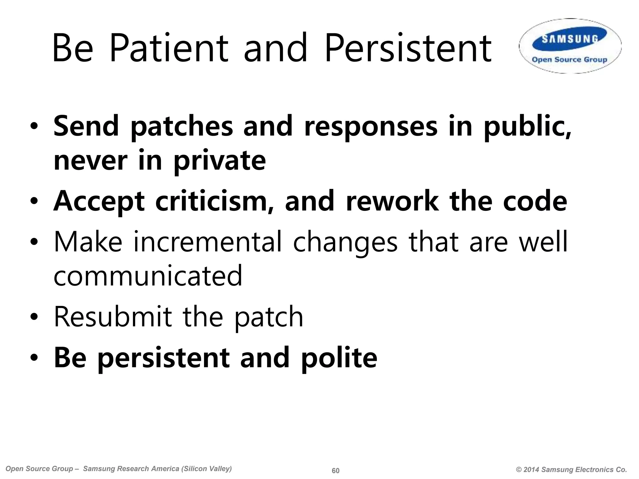 60 © 2014 Samsung Electronics Co.Open Source Group – Samsung Research America (Silicon Valley)
Be Patient and Persistent
• Send patches and responses in public,
never in private
• Accept criticism, and rework the code
• Make incremental changes that are well
communicated
• Resubmit the patch
• Be persistent and polite
 