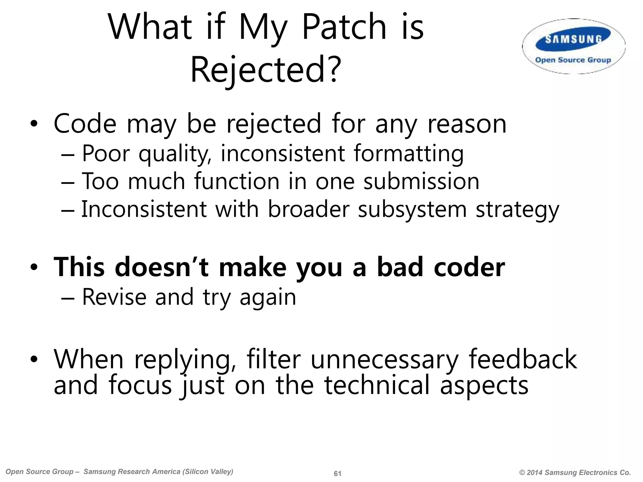 61 © 2014 Samsung Electronics Co.Open Source Group – Samsung Research America (Silicon Valley)
What if My Patch is
Rejected?
• Code may be rejected for any reason
– Poor quality, inconsistent formatting
– Too much function in one submission
– Inconsistent with broader subsystem strategy
• This doesn’t make you a bad coder
– Revise and try again
• When replying, filter unnecessary feedback
and focus just on the technical aspects
 