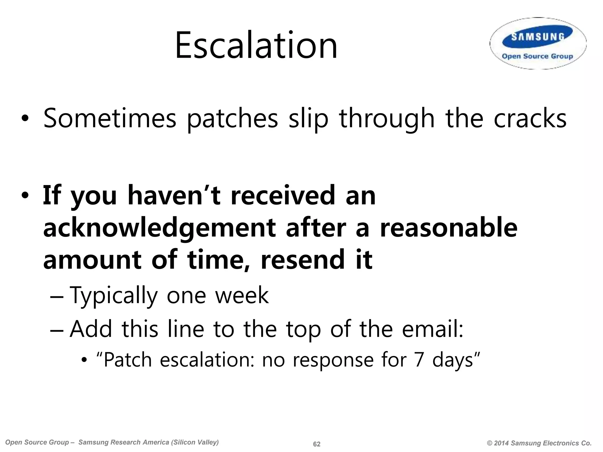 62 © 2014 Samsung Electronics Co.Open Source Group – Samsung Research America (Silicon Valley)
Escalation
• Sometimes patches slip through the cracks
• If you haven’t received an
acknowledgement after a reasonable
amount of time, resend it
– Typically one week
– Add this line to the top of the email:
• “Patch escalation: no response for 7 days”
 