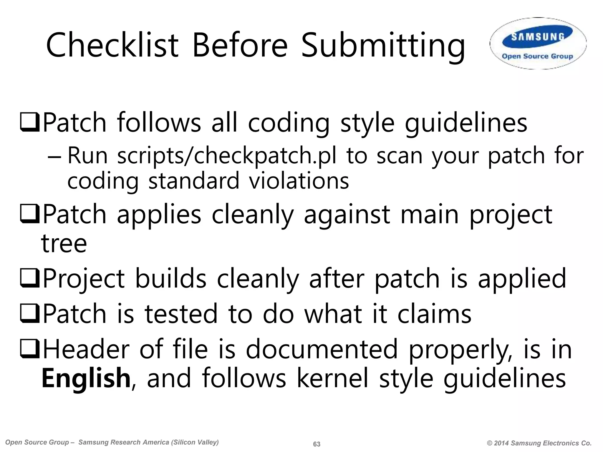 63 © 2014 Samsung Electronics Co.Open Source Group – Samsung Research America (Silicon Valley)
Checklist Before Submitting
Patch follows all coding style guidelines
– Run scripts/checkpatch.pl to scan your patch for
coding standard violations
Patch applies cleanly against main project
tree
Project builds cleanly after patch is applied
Patch is tested to do what it claims
Header of file is documented properly, is in
English, and follows kernel style guidelines
 