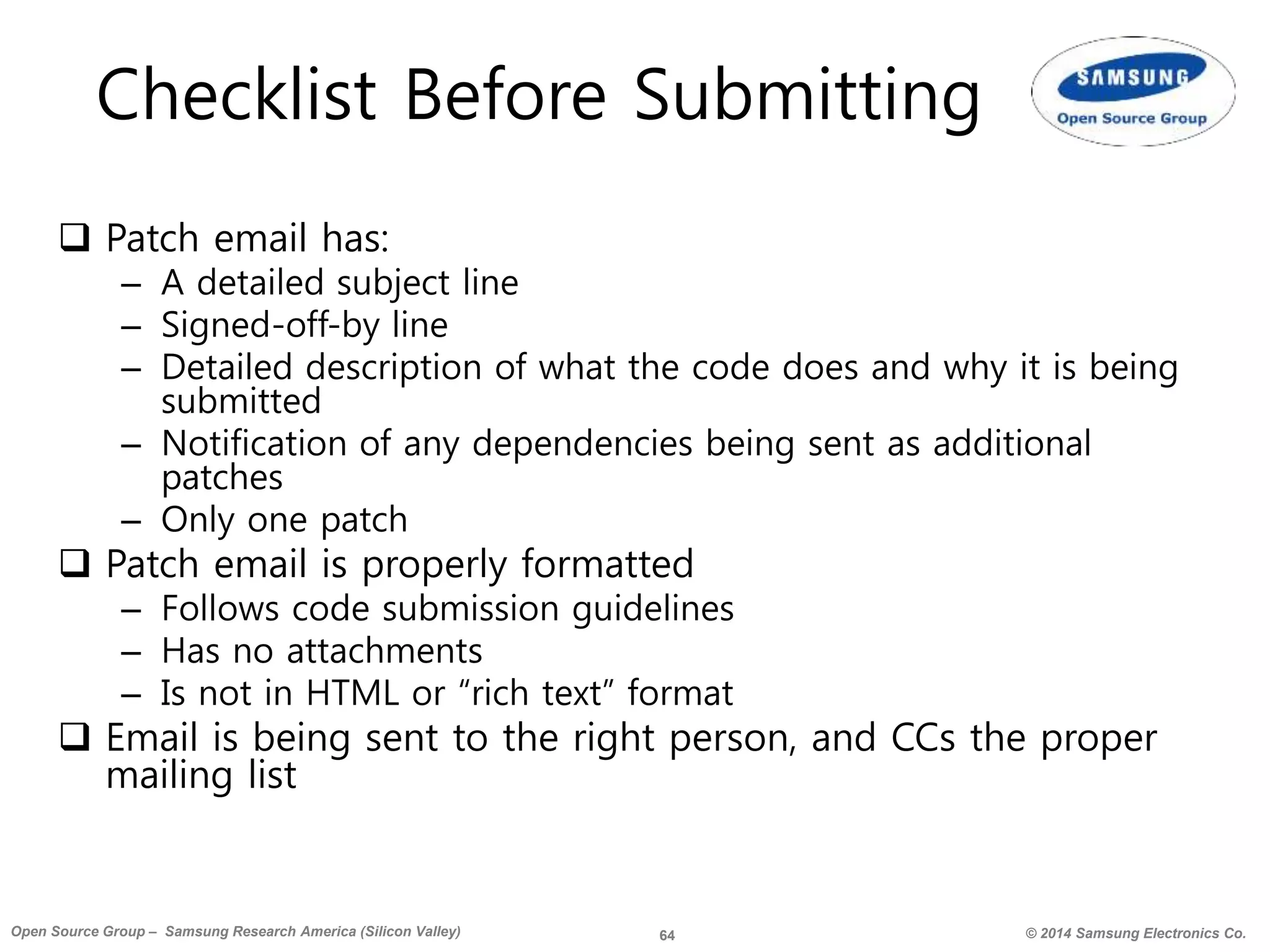 64 © 2014 Samsung Electronics Co.Open Source Group – Samsung Research America (Silicon Valley)
Checklist Before Submitting
 Patch email has:
– A detailed subject line
– Signed-off-by line
– Detailed description of what the code does and why it is being
submitted
– Notification of any dependencies being sent as additional
patches
– Only one patch
 Patch email is properly formatted
– Follows code submission guidelines
– Has no attachments
– Is not in HTML or “rich text” format
 Email is being sent to the right person, and CCs the proper
mailing list
 