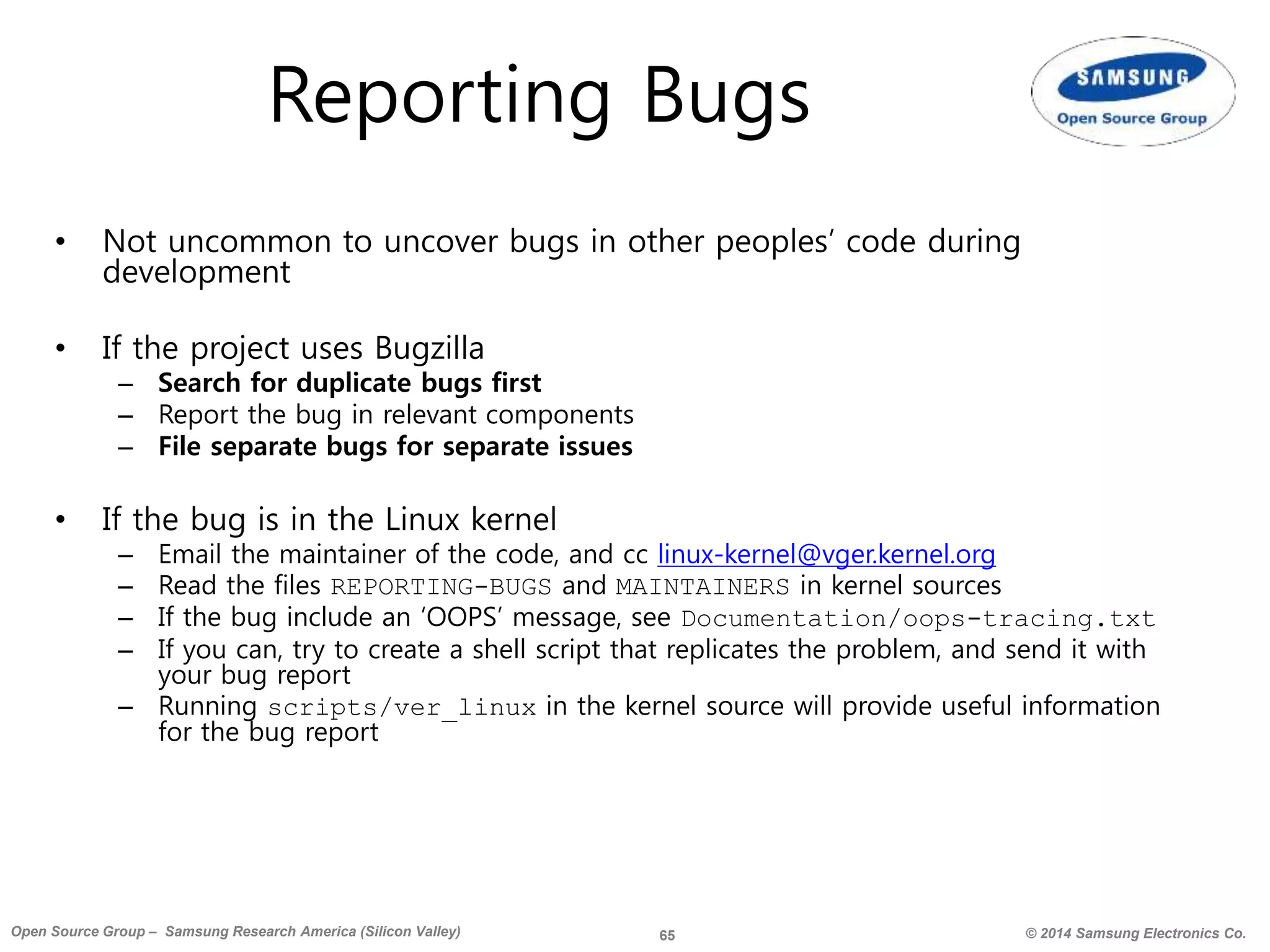 65 © 2014 Samsung Electronics Co.Open Source Group – Samsung Research America (Silicon Valley)
Reporting Bugs
• Not uncommon to uncover bugs in other peoples’ code during
development
• If the project uses Bugzilla
– Search for duplicate bugs first
– Report the bug in relevant components
– File separate bugs for separate issues
• If the bug is in the Linux kernel
– Email the maintainer of the code, and cc linux-kernel@vger.kernel.org
– Read the files REPORTING-BUGS and MAINTAINERS in kernel sources
– If the bug include an ‘OOPS’ message, see Documentation/oops-tracing.txt
– If you can, try to create a shell script that replicates the problem, and send it with
your bug report
– Running scripts/ver_linux in the kernel source will provide useful information
for the bug report
 