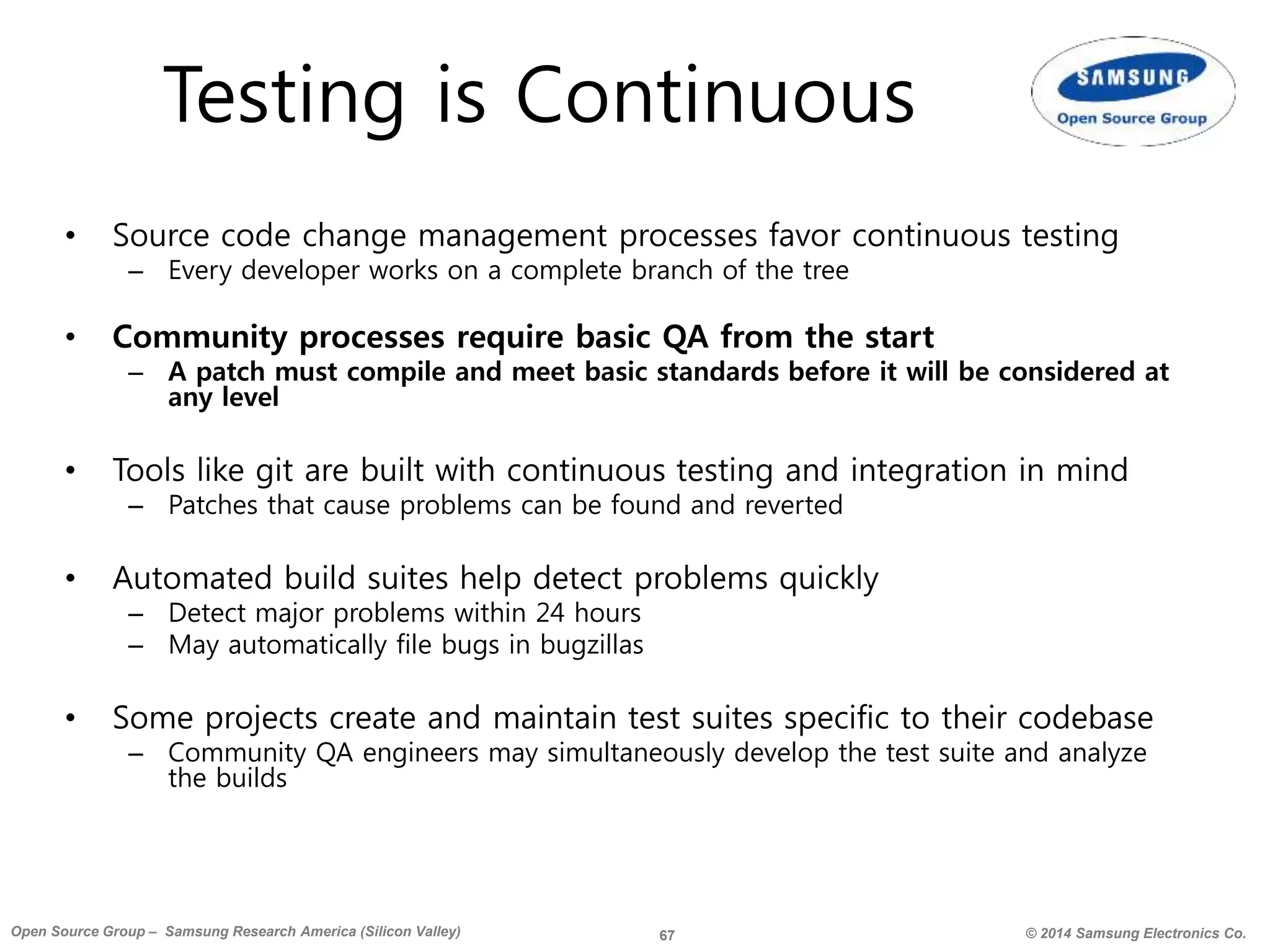 67 © 2014 Samsung Electronics Co.Open Source Group – Samsung Research America (Silicon Valley)
Testing is Continuous
• Source code change management processes favor continuous testing
– Every developer works on a complete branch of the tree
• Community processes require basic QA from the start
– A patch must compile and meet basic standards before it will be considered at
any level
• Tools like git are built with continuous testing and integration in mind
– Patches that cause problems can be found and reverted
• Automated build suites help detect problems quickly
– Detect major problems within 24 hours
– May automatically file bugs in bugzillas
• Some projects create and maintain test suites specific to their codebase
– Community QA engineers may simultaneously develop the test suite and analyze
the builds
 