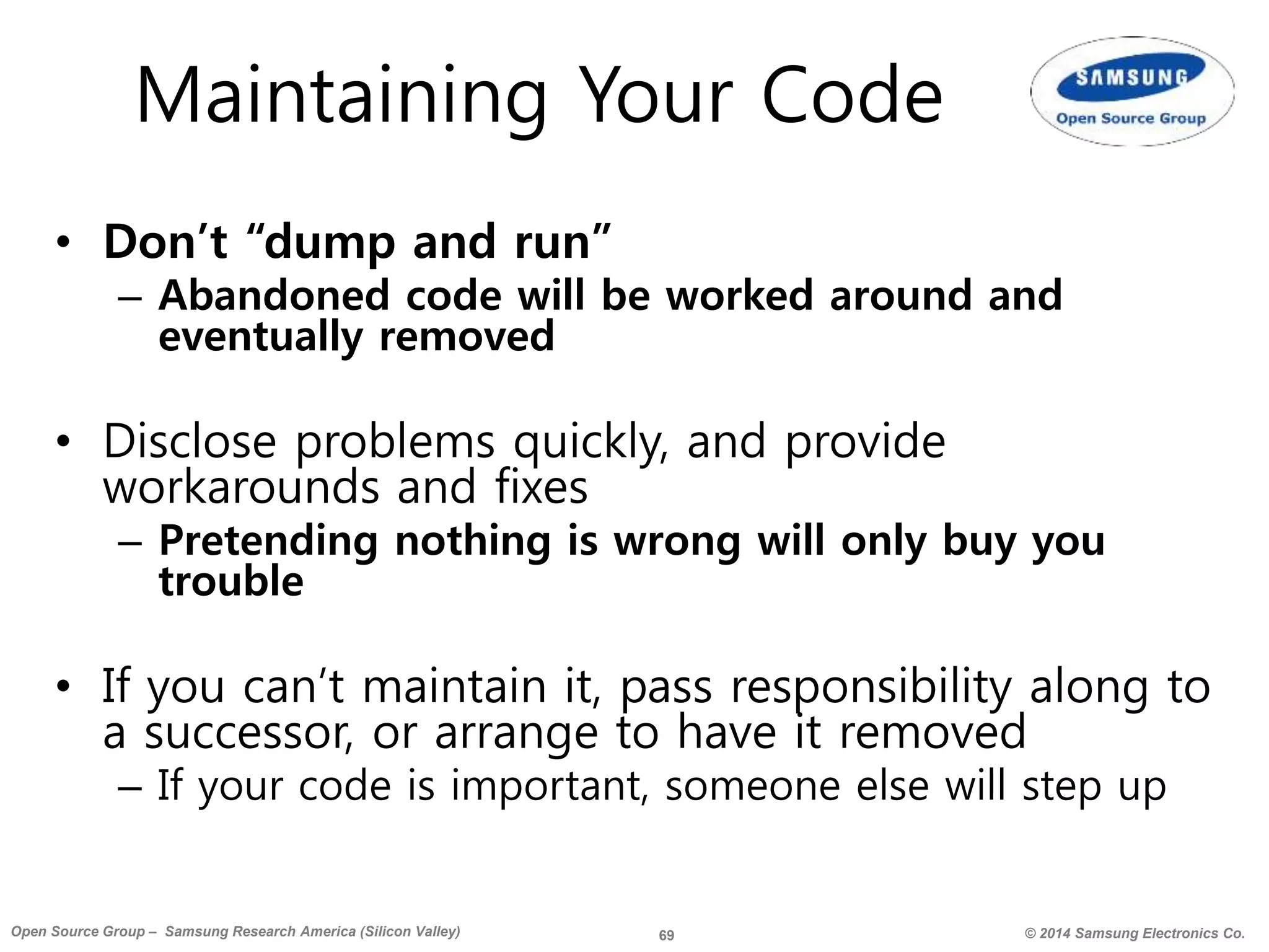 69 © 2014 Samsung Electronics Co.Open Source Group – Samsung Research America (Silicon Valley)
Maintaining Your Code
• Don’t “dump and run”
– Abandoned code will be worked around and
eventually removed
• Disclose problems quickly, and provide
workarounds and fixes
– Pretending nothing is wrong will only buy you
trouble
• If you can’t maintain it, pass responsibility along to
a successor, or arrange to have it removed
– If your code is important, someone else will step up
 