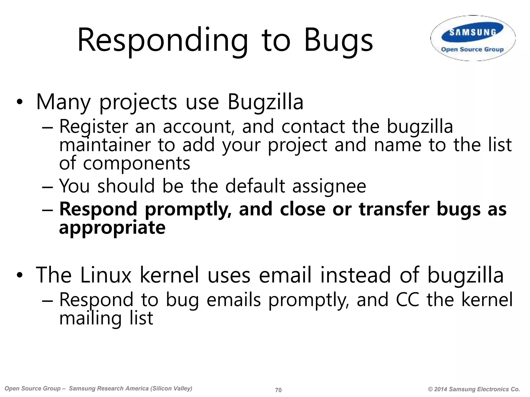 70 © 2014 Samsung Electronics Co.Open Source Group – Samsung Research America (Silicon Valley)
Responding to Bugs
• Many projects use Bugzilla
– Register an account, and contact the bugzilla
maintainer to add your project and name to the list
of components
– You should be the default assignee
– Respond promptly, and close or transfer bugs as
appropriate
• The Linux kernel uses email instead of bugzilla
– Respond to bug emails promptly, and CC the kernel
mailing list
 