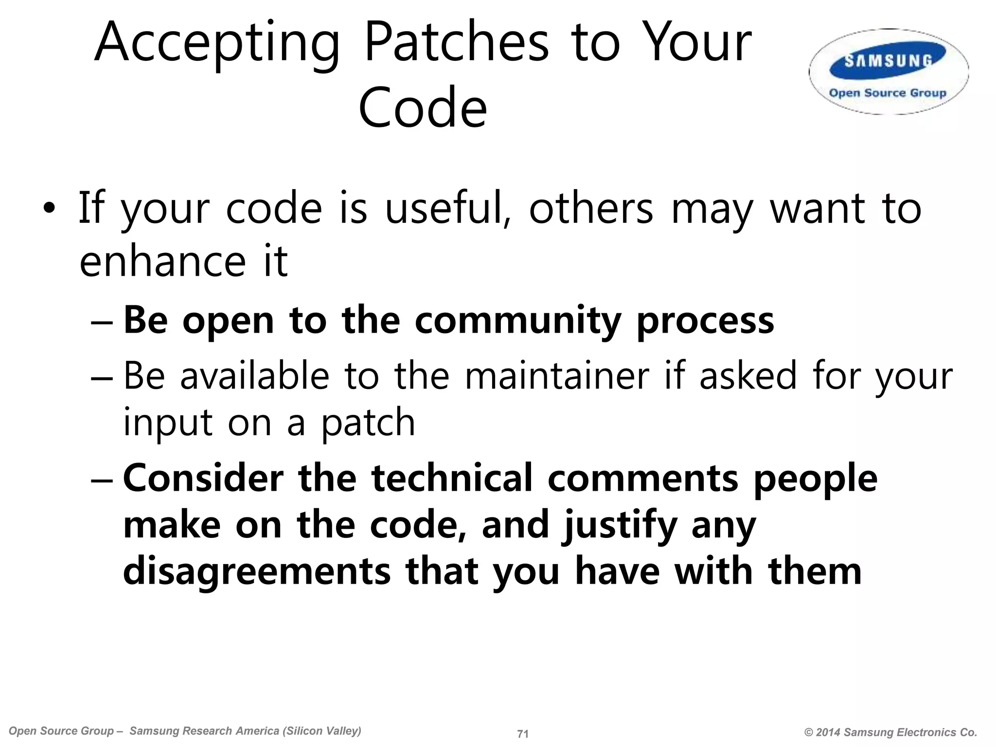 71 © 2014 Samsung Electronics Co.Open Source Group – Samsung Research America (Silicon Valley)
Accepting Patches to Your
Code
• If your code is useful, others may want to
enhance it
– Be open to the community process
– Be available to the maintainer if asked for your
input on a patch
– Consider the technical comments people
make on the code, and justify any
disagreements that you have with them
 