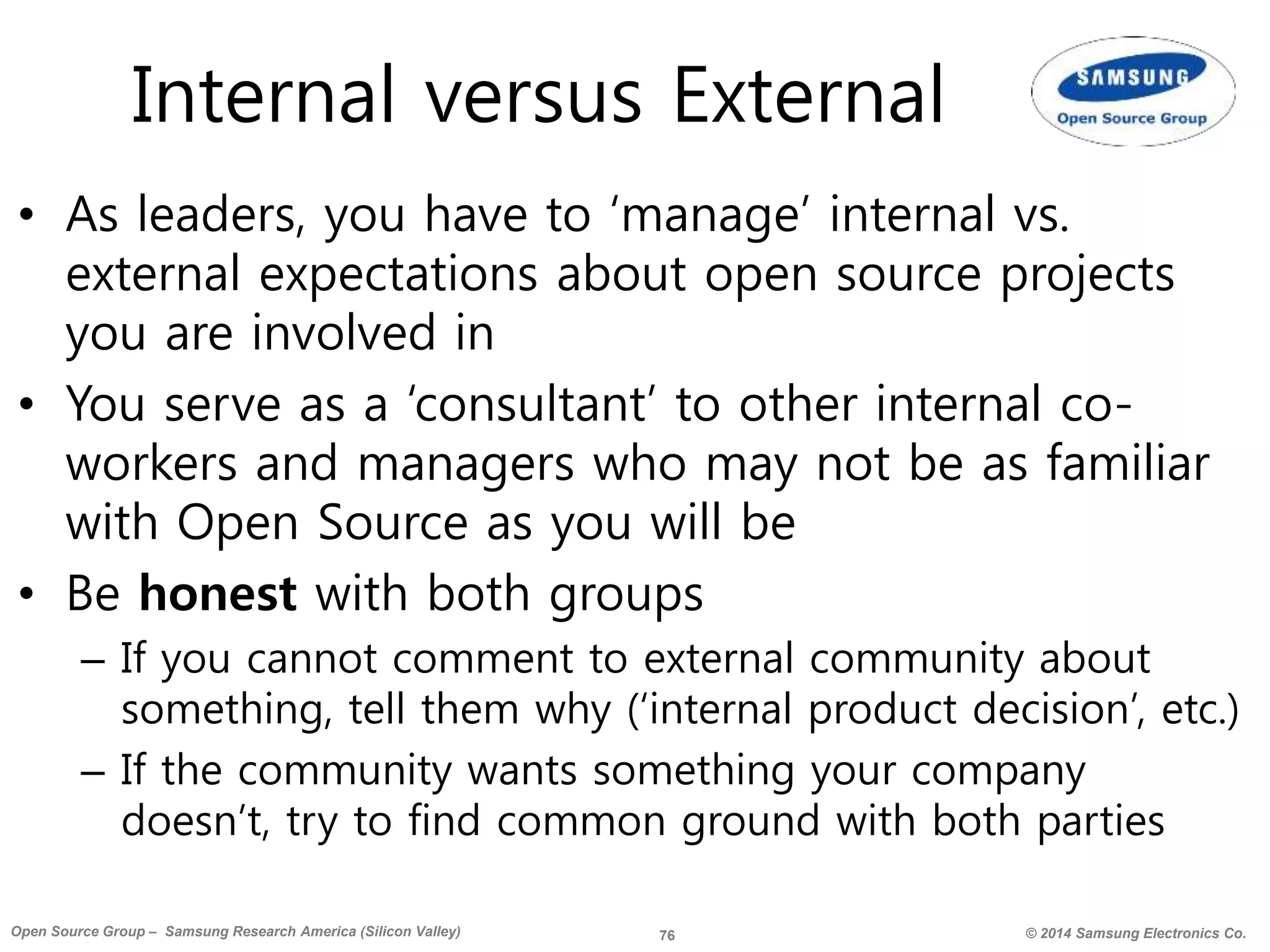 76 © 2014 Samsung Electronics Co.Open Source Group – Samsung Research America (Silicon Valley)
Internal versus External
• As leaders, you have to ‘manage’ internal vs.
external expectations about open source projects
you are involved in
• You serve as a ‘consultant’ to other internal co-
workers and managers who may not be as familiar
with Open Source as you will be
• Be honest with both groups
– If you cannot comment to external community about
something, tell them why (‘internal product decision’, etc.)
– If the community wants something your company
doesn’t, try to find common ground with both parties
 