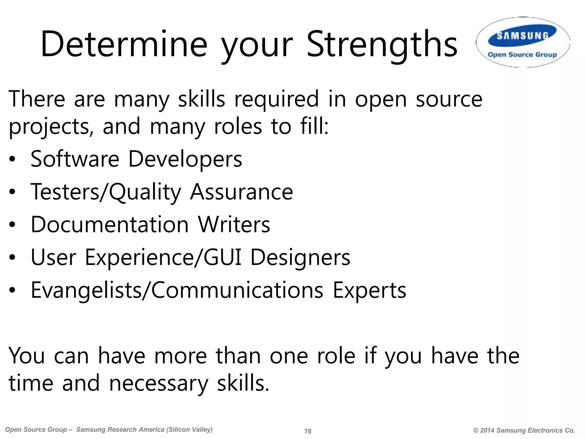 78 © 2014 Samsung Electronics Co.Open Source Group – Samsung Research America (Silicon Valley)
Determine your Strengths
There are many skills required in open source
projects, and many roles to fill:
• Software Developers
• Testers/Quality Assurance
• Documentation Writers
• User Experience/GUI Designers
• Evangelists/Communications Experts
You can have more than one role if you have the
time and necessary skills.
 