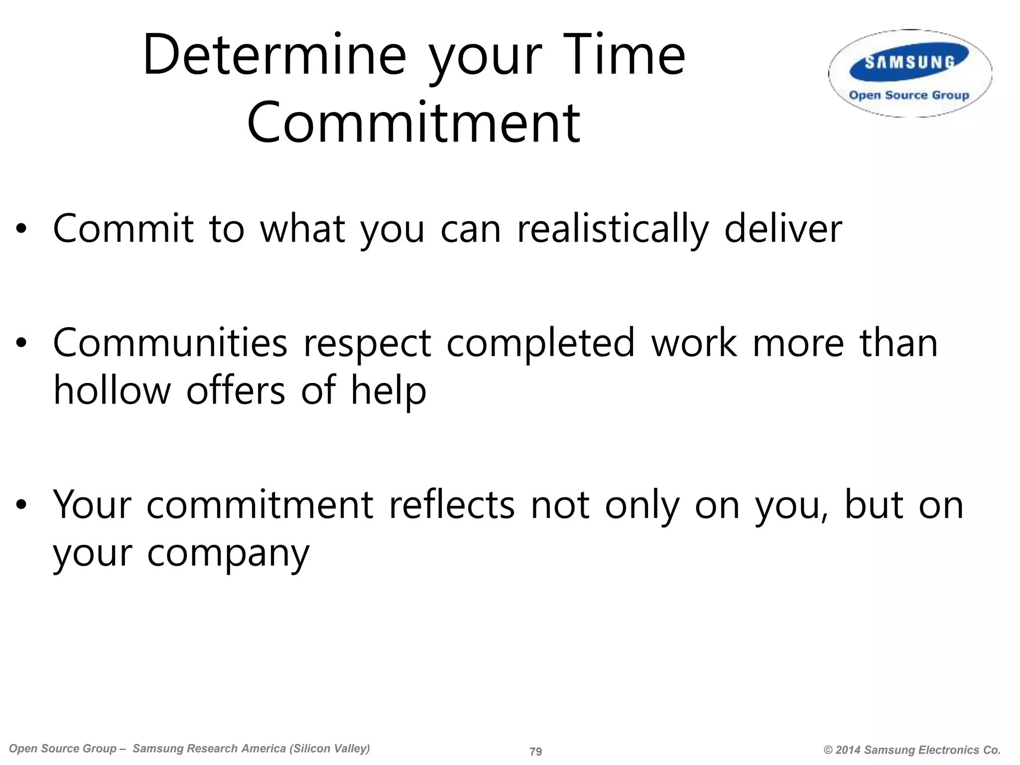 79 © 2014 Samsung Electronics Co.Open Source Group – Samsung Research America (Silicon Valley)
Determine your Time
Commitment
• Commit to what you can realistically deliver
• Communities respect completed work more than
hollow offers of help
• Your commitment reflects not only on you, but on
your company
 