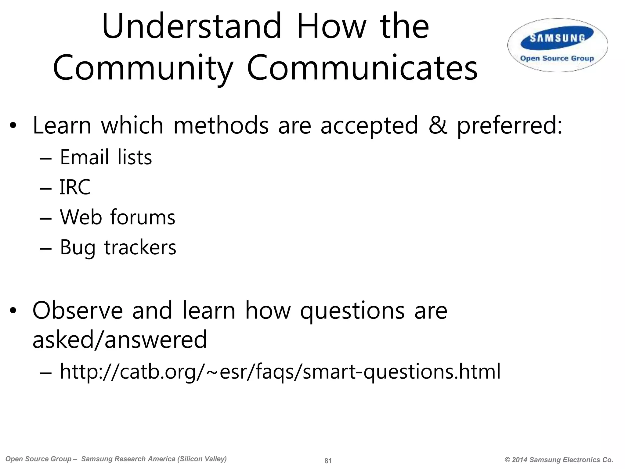 81 © 2014 Samsung Electronics Co.Open Source Group – Samsung Research America (Silicon Valley)
Understand How the
Community Communicates
• Learn which methods are accepted & preferred:
– Email lists
– IRC
– Web forums
– Bug trackers
• Observe and learn how questions are
asked/answered
– http://catb.org/~esr/faqs/smart-questions.html
 
