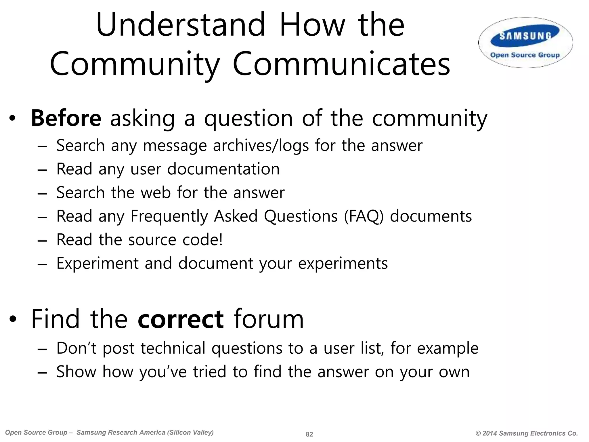 82 © 2014 Samsung Electronics Co.Open Source Group – Samsung Research America (Silicon Valley)
Understand How the
Community Communicates
• Before asking a question of the community
– Search any message archives/logs for the answer
– Read any user documentation
– Search the web for the answer
– Read any Frequently Asked Questions (FAQ) documents
– Read the source code!
– Experiment and document your experiments
• Find the correct forum
– Don’t post technical questions to a user list, for example
– Show how you’ve tried to find the answer on your own
 