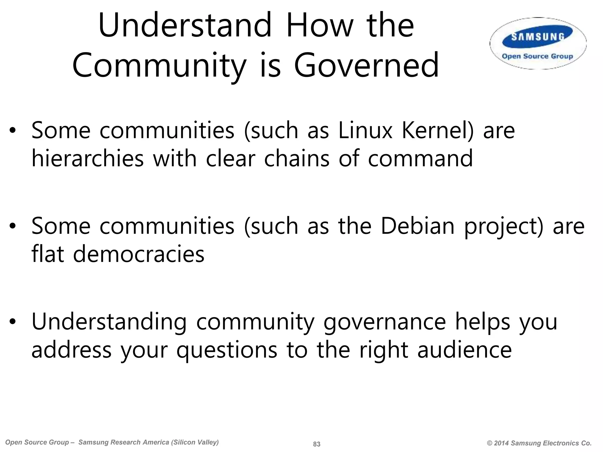 83 © 2014 Samsung Electronics Co.Open Source Group – Samsung Research America (Silicon Valley)
Understand How the
Community is Governed
• Some communities (such as Linux Kernel) are
hierarchies with clear chains of command
• Some communities (such as the Debian project) are
flat democracies
• Understanding community governance helps you
address your questions to the right audience
 