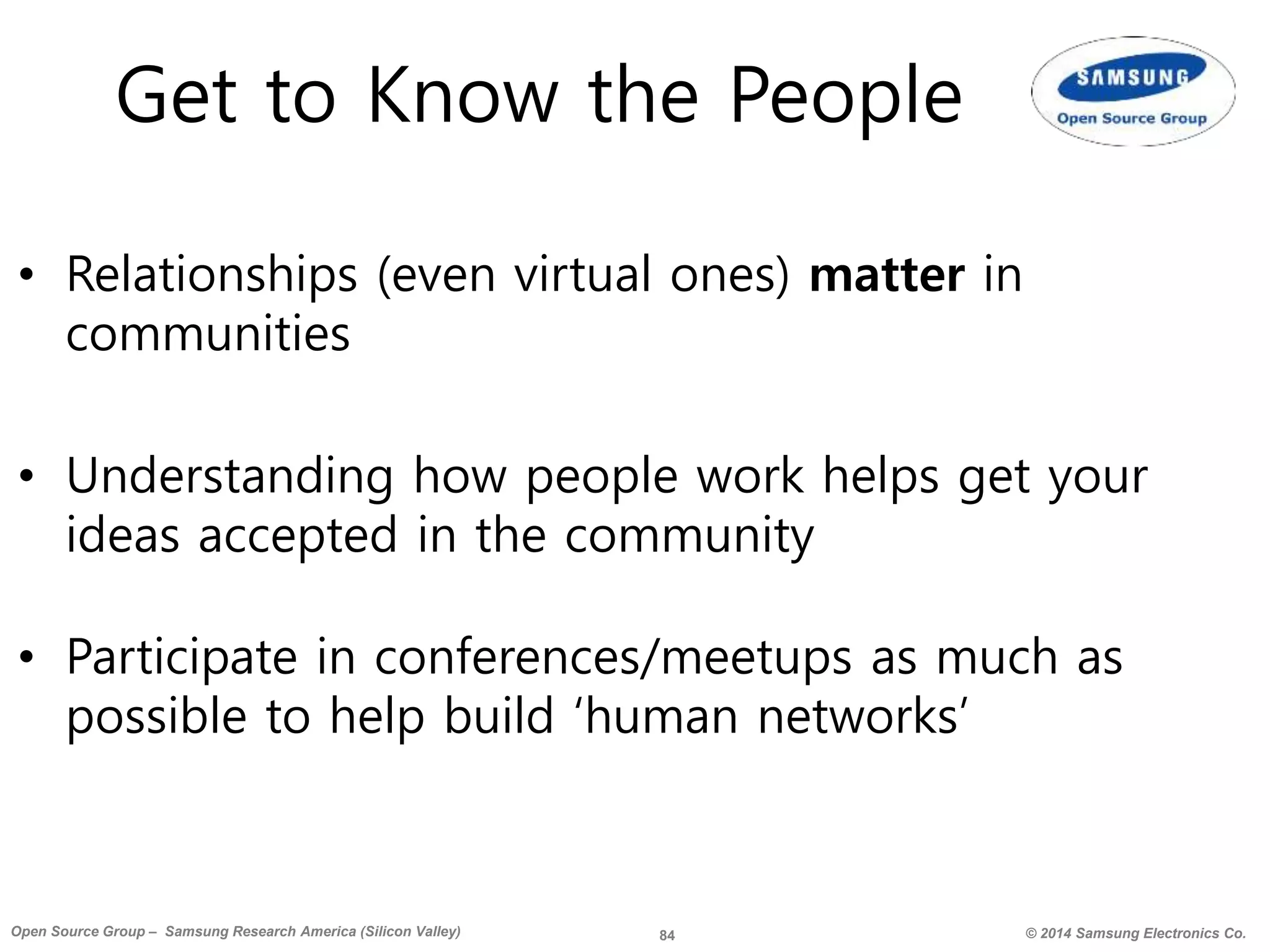 84 © 2014 Samsung Electronics Co.Open Source Group – Samsung Research America (Silicon Valley)
Get to Know the People
• Relationships (even virtual ones) matter in
communities
• Understanding how people work helps get your
ideas accepted in the community
• Participate in conferences/meetups as much as
possible to help build ‘human networks’
 