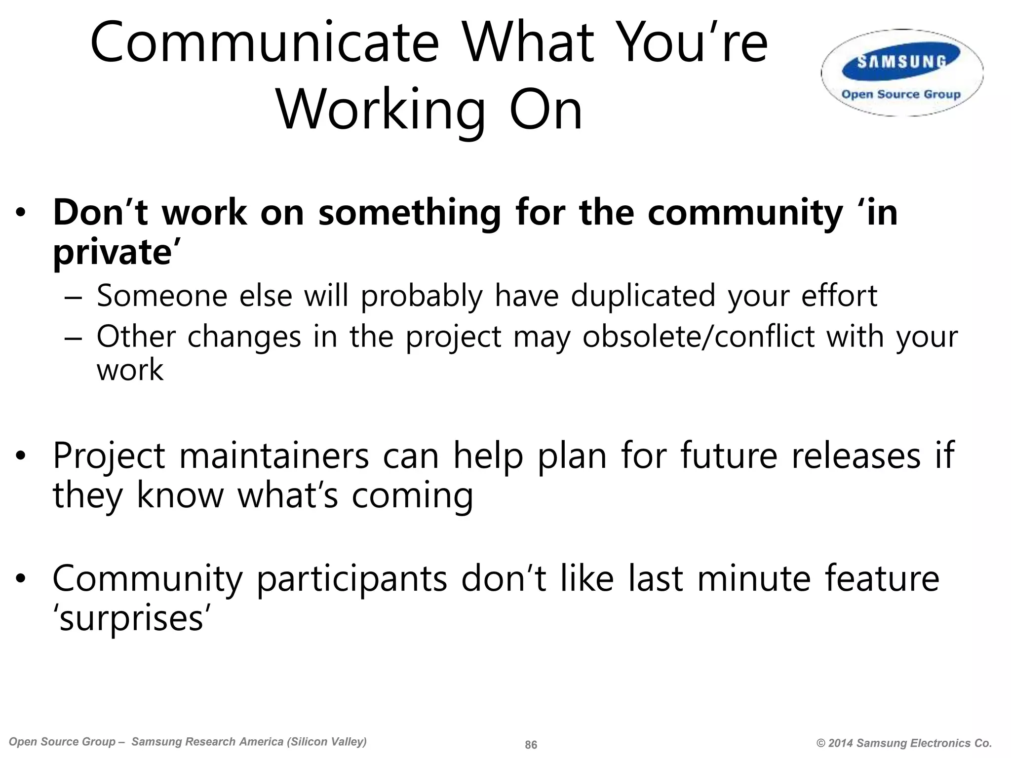 86 © 2014 Samsung Electronics Co.Open Source Group – Samsung Research America (Silicon Valley)
Communicate What You’re
Working On
• Don’t work on something for the community ‘in
private’
– Someone else will probably have duplicated your effort
– Other changes in the project may obsolete/conflict with your
work
• Project maintainers can help plan for future releases if
they know what’s coming
• Community participants don’t like last minute feature
‘surprises’
 