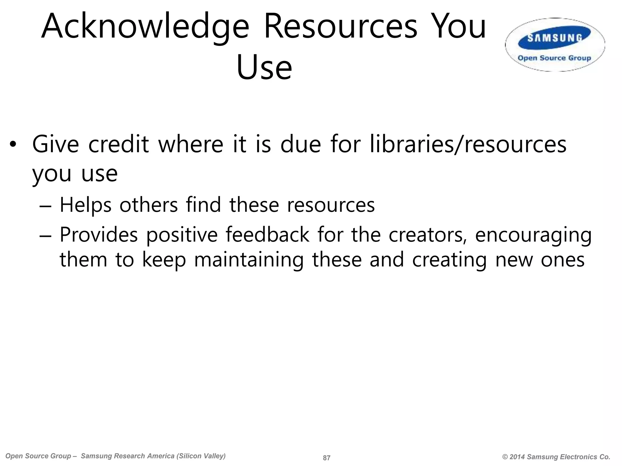 87 © 2014 Samsung Electronics Co.Open Source Group – Samsung Research America (Silicon Valley)
Acknowledge Resources You
Use
• Give credit where it is due for libraries/resources
you use
– Helps others find these resources
– Provides positive feedback for the creators, encouraging
them to keep maintaining these and creating new ones
 